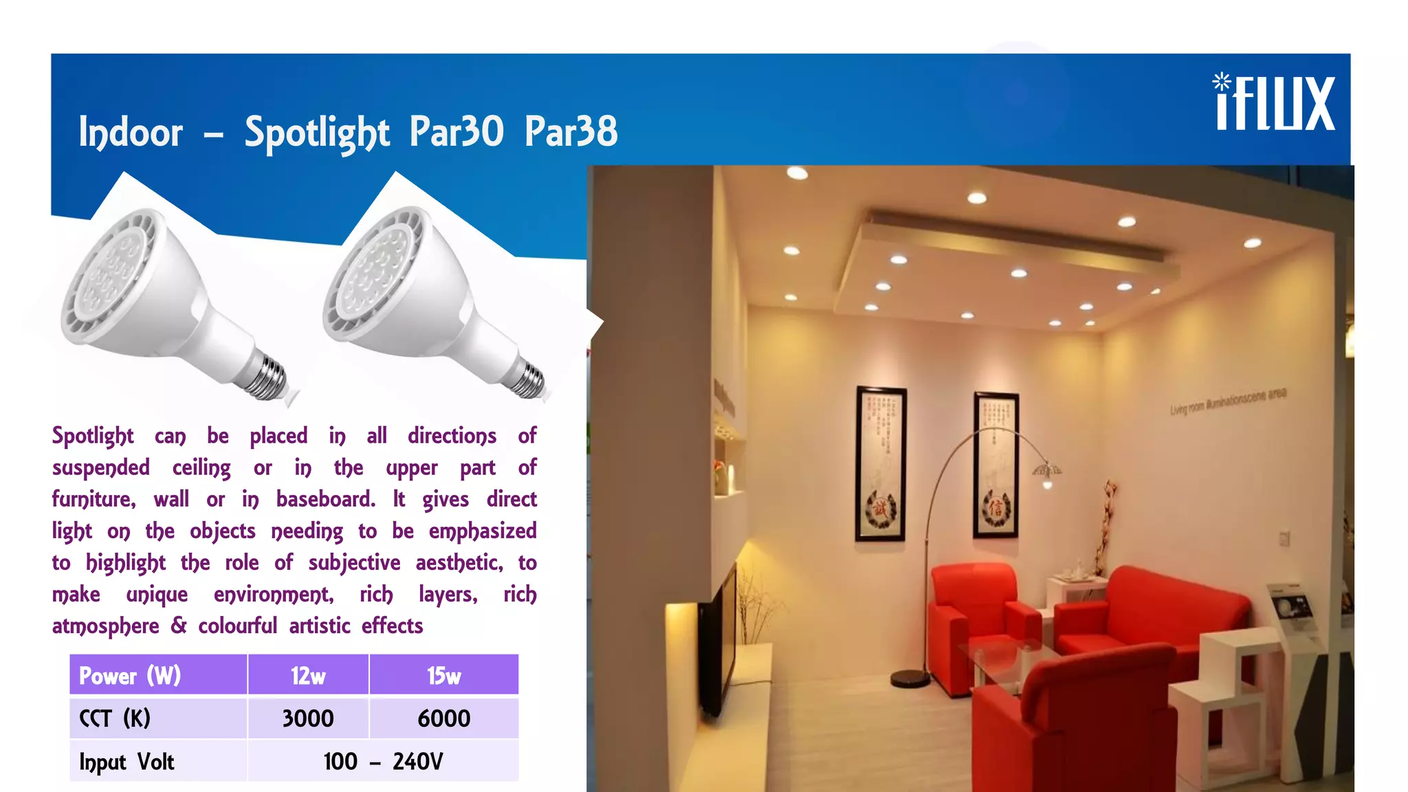 Indoor – Spotlight Par30 Par38
Spotlight can be placed in all directions of
suspended ceiling or in the upper part of
furniture, wall or in baseboard. It gives direct
light on the objects needing to be emphasized
to highlight the role of subjective aesthetic, to
make unique environment, rich layers, rich
atmosphere & colourful artistic effects
Power (W) 12w 15w
CCT (K) 3000 6000
Input Volt 100 – 240V
 