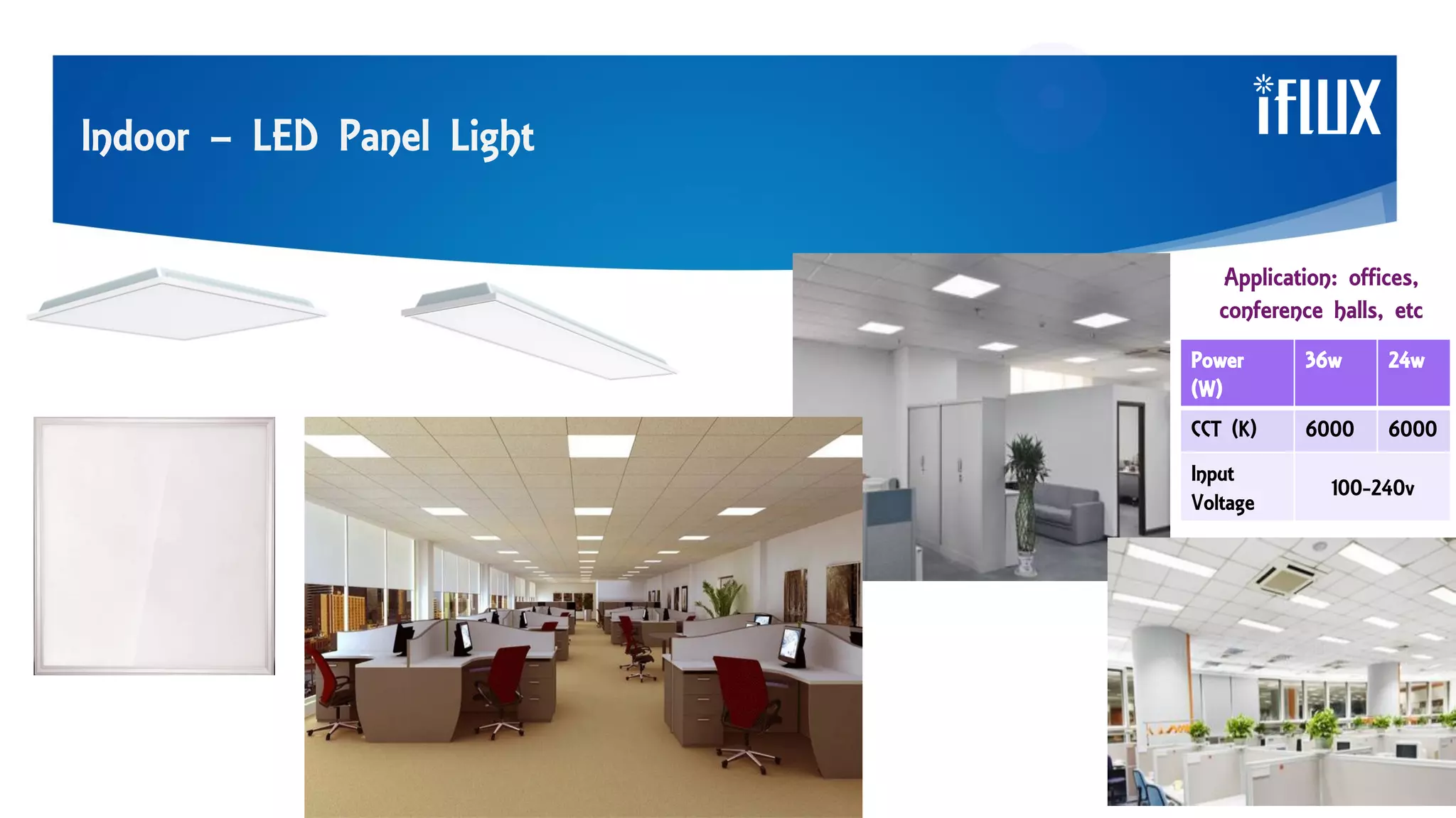 Indoor – LED Panel Light
Application: offices,
conference halls, etc
Power
(W)
36w 24w
CCT (K) 6000 6000
Input
Voltage
100-240v
 