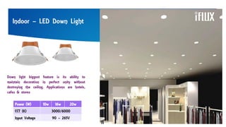 Indoor – LED Down Light
Power (W) 10w 16w 20w
CCT (K) 3000/6000
Input Voltage 90 – 265V
Down light biggest feature is its ability to
maintain decoration in perfect unity without
destroying the ceiling. Applications are hotels,
cafes & stores
 