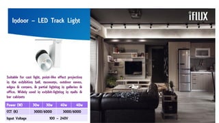 Indoor – LED Track Light
Suitable for cast light, point-like effect projection
in the exhibition hall, museums, outdoor eaves,
edges & corners, & partial lighting in galleries &
office. Widely used in exhibit-lighting in malls &
bar cabinets
Power (W) 30w 30w 40w 40w
CCT (K) 3000/6000 3000/6000
Input Voltage 100 – 240V
 