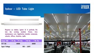 Requires no ballast, ignitor & it perfectly fits
into the existing modular fixture. Zero
maintenance cost. Application includes restaurant,
schools, offices, factories, malls.
Indoor – LED Tube Light
Power (W) T5 8w T5 16w T8 9w T8 17w
CCT (K) 6000 6000
Input Voltage 100 – 265V
 