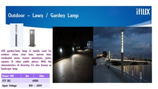 Outdoor – Lawn / Garden Lamp
LED garden/lawn lamp is mainly used for
outdoor urban slow lane, narrow lane,
residential areas, tourist attractions, parks,
squares & other public places. With the
characteristics of diversity, it’s also known as
landscape lamp
Power (W) 8w 40w
CCT (K) 6500
Input Voltage 100 – 265V
 