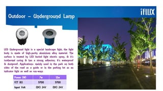 Outdoor – Underground Lamp
LED Underground light is a special landscape light, the light
body is made of high-purity aluminium alloy material. The
surface is treated by LED buried light electric spray, & it’s
isothermal curing & has a strong adhesion. It’s waterproof
& dustproof. Applications: mainly used in the park on both
sides of the road as a guide or in the parking lot as an
indicator light as well as run-ways
Power (W) 7w 12w
CCT (K) 5700 5700
Input Volt (DC) 24V (DC) 24V
 
