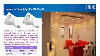 Indoor – Spotlight Par30 Par38
Spotlight can be placed in all directions of
suspended ceiling or in the upper part of
furniture, wall or in baseboard. It gives direct
light on the objects needing to be emphasized
to highlight the role of subjective aesthetic, to
make unique environment, rich layers, rich
atmosphere & colourful artistic effects
Power (W) 12w 15w
CCT (K) 3000 6000
Input Volt 100 – 240V
 