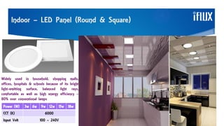 Indoor – LED Panel (Round & Square)
Widely used in household, shopping malls,
offices, hospitals & schools because of its bright
light-emitting surface, balanced light rays,
comfortable as well as high energy efficiency –
80% over conventional lamps
Power (W) 3w 6w 9w 12w 15w 18w
CCT (K) 6000
Input Volt 100 – 240V
 