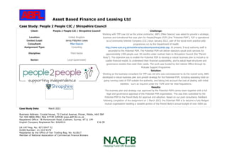 Asset Based Finance and Leasing Ltd
Business Address: Crystal House, 72 Central Avenue, Pinner, Middx, HA5 5BP
Tel: 020 8866 0961 Mob 07739 329538 www.abfl-ltd.co.uk
Registered Office: 78 Portsmouth Road, Cobham, Surrey, KT11 1PP
English Company Registered No: 6464914 E & OE
UK VAT Reg. No: 925 0047 52
DUNS Number: 21-103-5379
Registered by the Office of Fair Trading Reg. No: 612817
Member of National Association of Commercial Finance Brokers
Case Study: People 2 People CIC / Shropshire Council
Client: People 2 People CIC / Shropshire Council
Location: United Kingdom
Contact Lead: Jenny Pitts/Ann Lewis
Consultant: Mike Deacon
Assignment Type: Consulting
Discipline: Third Sector
Sector: Local Government
Challenge:
Working with TPP Law Ltd as the prime contractor, ABFL (Mike Deacon) was asked to provide a strategic,
business and transitional five year plan for People2People (P2P) (the “Potential PSM”). P2P is operational
as a Community Interest Company (CIC) since January 2012; part of the social work practice pilot
programme run by the Department of Health
http://www.scie.org.uk/workforce/socialworkpractice/pilots.asp. At present, 9 local authority staff is
seconded to the Potential PSM. The Potential PSM will deliver statutory social work services for
approximately 1300 people over 18 months under contract back to Shropshire Council (the “Parent
Body”). The objective was to enable the Potential PSM to develop a robust business plan to include a re-
usable financial model, to understand their financial sustainability, and to adopt legal structures and
governance models that meet their needs. The work was funded by the Cabinet Office through its
Mutuals Support Programme.
Solution:
Working as the business consultant for TPP Law Ltd who was commissioned to do the overall work, ABFL
developed a robust business plan and growth strategy for the Potential PSM, including assessing total on-
going running costs of P2P outside the authority, and taking into account the cost of dealing with initial
liabilities - such as required under the TUPE and Fair Deal Regulations.
Results:
The business plan and strategy was approved by the Potential PSM’s senior team together with a full
legal and governance appraisal of the Potential PSM organisation. This was then submitted by the
Potential PSM to the Parent Body for approval and adoption. Based on our post consultancy feedback
following completion of the assignment on 1 March 2013, the Potential PSM is to become a fully-fledged
mutual organisation handling a sizeable portion of the Parent Body's annual budget of over £60m pa.
Case Study Date: March 2013
 