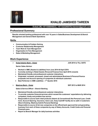KHALID JAMSHED TAREEN
Dubai| (M) +971556846033, +971523260576| ktareen@gmail.com
Professional Summary
Results oriented banking professional with over 10 years in Sales/Business Development & Branch
Management and General Bank Operations
Skills
 Communication & Problem Solving
 Customer Relationship Management
 Team Work & Team Management
 Organisation & Time Management
 Sales & Marketing Management
Work Experience
 Dubai Islamic Bank – Dubai JUN 2014 to TILL DATE
Senior Sales Advisor
 Worked in SME (Assets & Liabilities) from June 2014 till April 2016
 Currently working in Retail Assets (Personal Finance) from April 2016 onwards
 Maintained friendly and professional customer interactions
 Originated, reviewed, processed, closed and administered Business & Personal finance
proposals and Account opening of companies & individual customers
 Best Performer in SME Liabilities – 1st
Quarter 2016
 Mashreq Bank – Dubai SEP 2013 to MAR 2014
Sales & Service Officer – Branch Banking
 Maintained friendly and professional customer interactions
 To provide customer financial services which exceed the customers’ expectations by delivering
competent, timely and problem free service
 Responsible to source bank retail products (Islamic & Conventional) like Personal Loan, Credit
Card, Account Opening, Insurance, Auto Loan, Easy Cash/BT facility etc to walk in Customers
(New & Existing Mashreq Gold & Personal Banking)
 Responsible to source & list new companies on the official bank approved list and generating
business from each of these companies by way of Salary Accounts, Credit Cards and Personal
Finance/Loans.
 Report to Branch Manager for daily business activities
 