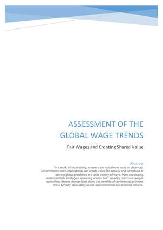 ASSESSMENT OF THE
GLOBAL WAGE TRENDS
Fair Wages and Creating Shared Value
Abstract
In a world of uncertainty, answers are not always easy or clear-cut.
Governments and Corporations can create value for society and contribute to
solving global problems in a wide variety of ways, from developing
implementable strategies spanning across food security, minimum wages
controlling climate change that share the benefits of commercial activities
more broadly, delivering social, environmental and financial returns.
 