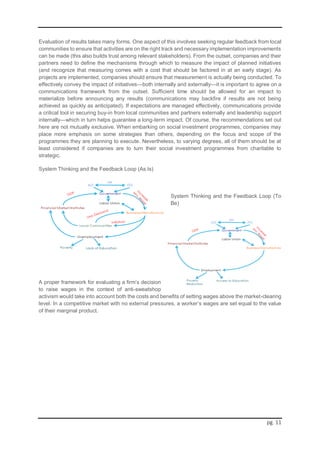 pg. 11
Evaluation of results takes many forms. One aspect of this involves seeking regular feedback from local
communities to ensure that activities are on the right track and necessary implementation improvements
can be made (this also builds trust among relevant stakeholders). From the outset, companies and their
partners need to define the mechanisms through which to measure the impact of planned initiatives
(and recognize that measuring comes with a cost that should be factored in at an early stage). As
projects are implemented, companies should ensure that measurement is actually being conducted. To
effectively convey the impact of initiatives—both internally and externally—it is important to agree on a
communications framework from the outset. Sufficient time should be allowed for an impact to
materialize before announcing any results (communications may backfire if results are not being
achieved as quickly as anticipated). If expectations are managed effectively, communications provide
a critical tool in securing buy-in from local communities and partners externally and leadership support
internally—which in turn helps guarantee a long-term impact. Of course, the recommendations set out
here are not mutually exclusive. When embarking on social investment programmes, companies may
place more emphasis on some strategies than others, depending on the focus and scope of the
programmes they are planning to execute. Nevertheless, to varying degrees, all of them should be at
least considered if companies are to turn their social investment programmes from charitable to
strategic.
System Thinking and the Feedback Loop (As Is)
System Thinking and the Feedback Loop (To
Be)
A proper framework for evaluating a firm’s decision
to raise wages in the context of anti-sweatshop
activism would take into account both the costs and benefits of setting wages above the market-clearing
level. In a competitive market with no external pressures, a worker’s wages are set equal to the value
of their marginal product.
 