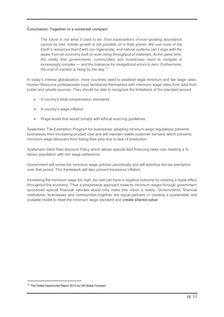 pg. 12
Conclusion: Together in a universal compact
The future is not what it used to be. Past expectations of ever-growing abundance
cannot be met. Infinite growth is not possible on a finite planet. We use more of the
Earth’s resources than Earth can regenerate, and natural systems can´t cope with the
waste from an economy built on ever-rising throughput of materials. At the same time,
the reality that governments, communities and businesses need to navigate is
increasingly complex — and the tolerance for navigational errors is zero. Furthermore,
the cost of inaction is rising by the day.11
In today’s intense globalization, more countries need to establish legal minimum and fair wage rates.
Human Resource professionals must familiarize themselves with minimum wage rates from data from
public and private sources. They should be able to recognize the limitations of the standard around
 A country's total compensation standards.
 A country's wage inflation.
 Wage levels that would comply with ethical sourcing guidelines.
Systematic Tax Exemption Program for businesses adopting minimum wage regulations prevents
businesses from increasing product cost and will maintain stable customer demand which prevents
minimum wage labourers from losing their jobs due to lack of production
Systematic Debt Rate discount Policy which allows special debt financing rates over meeting a %
labour population with min wage adherence.
Government will revise the minimum wage policies periodically and will amortize the tax exemption
over that period. This framework will also prevent excessive inflation.
Increasing the minimum wage too high, too fast can have a negative outcome by creating a ripple effect
throughout the economy. Thus a progressive approach towards minimum wages through government
sponsored special financial vehicles would only make this vision a reality. Governments, financial
institutions, businesses and communities together are equal partners in creating a sustainable and
scalable model to meet the minimum wage standard and create shared value.
11
The Global Opportunity Report 2015 by UN Global Compact.
 
