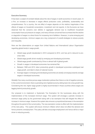 pg. 1
Executive Summary
It has been a subject of constant debate about the role of wages in world economics in recent years. In
a firm, an increase or decrease in wages affects production costs, profitability, sustainability and
competitiveness. For a country, the net effect of wages depends on the relative magnitudes of the
effects of wages on household consumption, investment and net exports. In the Eurozone we have
observed that the concerns over deficits in aggregate demand due to insufficient household
consumption have put pressure on wages, and many of those concerned have surmised that the decline
or stagnation of wages is a direct factor for increasing risk of deflation. However, in some emerging and
developing economies, minimum wages are a key component of overall strategies to reduce poverty
and inequality.
Here are few observations on wages from United Nations and International Labour Organisation
regarding global trends in wage growth.
 Global wage growth decelerated in 2013 compared to 2012, and has yet to rebound to pre-
crisis rates.
 Global wage growth driven mostly by emerging and developing economies.
 Global wage growth contributed by China is almost half of global growth.
 Growth in wages in developed economies has remained flat.
 Between 1999 and 2013, labor productivity growth in developed economies outstripped real
wage growth, and labor’s share of national income.
 Average wages in emerging and developing economies are slowly converging towards average
wages in developed economies.
Globally if too many countries pursue wage moderation policies then there is a risk of negative outcome.
In the current environment, there is persisting risk of global economy sliding back into a low-growth trap.
Considering this risk, higher wage growth is highly recommended in those countries where wages are
lagging behind productivity growth.
Our proposal is to implement a Systematic Tax Exemption for the businesses along with the
implementation of the increased minimum wage. This system will envisage a periodic increase in
minimum wage policy by the government along with a tax exemption that will mitigate the effect of
increase in minimum wage. However this system also ensures a proportional decrease in the exemption
throughout the period of the current policy. The new exemption comes to effect with the implementation
of the next policy. This system will ensure minimum inflation which does not affect the demand and
hence prevents unemployment. This policy will also encourage employment and hence will be a major
driver in reducing poverty.
 
