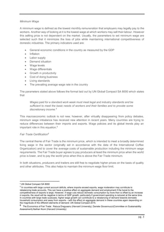 pg. 3
Minimum Wage
A minimum wage is defined as the lowest monthly remuneration that employers may legally pay to the
workers. Another way of looking at it is the lowest wage at which workers may sell their labour. However
this selling price is not dependent on the market. Usually, the parameters to set minimum wage are
selected such that it minimizes the loss of jobs while maintaining international competitiveness of
domestic industries. The primary indicators used are:
 General economic conditions in the country as measured by the GDP
 Inflation
 Labor supply
 Demand situation
 Wage levels
 Wage differentials
 Growth in productivity
 Cost of doing business
 Living standards
 The prevailing average wage rate in the country
The parameters stated above follows the format laid out by UN Global Compact SA 8000 which states
that
Wages paid for a standard work week must meet legal and industry standards and be
sufficient to meet the basic needs of workers and their families and to provide some
discretionary income.4
This macroeconomic outlook is not new, however, after virtually disappearing from policy debates,
minimum wage imbalance has received new attention in recent years. Many countries are trying to
reduce differences between their imports and exports. Wage policies and its global trends play an
important role in this equation.5
Fair Trade Certification6
The central theme of Fair Trade is the minimum price, which is intended to meet a broadly determined
living wage in the sector (originally set in accordance with the data of the International Coffee
Organization) and to cover the average costs of sustainable production including the minimum wage
requirements. The Fair Trade buyer agrees to pay producers at least the minimum price when the world
price is lower, and to pay the world price when this is above the Fair Trade minimum.
In both situations, producers and traders are still free to negotiate higher prices on the basis of quality
and other attributes. This also helps to maintain the minimum wage floor limit.
4
UN Global Compact SA 8000
5
In countries with large current account deficits, where imports exceed exports, wage moderation may contribute to
rebalancing trade accounts. This can have a positive effect on aggregate demand and employment if the boost to the
competitiveness of exports is large. However, if wage cuts reduce domestic consumption by more than is offset by an increase
in exports, the result will be negative in terms of GDP growth, particularly if government spending is reduced at the same time.
In countries with large trade surpluses, higher wage growth can contribute to a rebalancing of demand towards domestic
household consumption and away from exports – with the effect on aggregate demand in these countries again depending on
the magnitude of the different elements of demand: UN Global Compact 2015.
6
The Economics of Fair Trade : Raluca Dragusanu (Harvard University), Daniele Giovannucci(Committee on Sustainability
Assessment),Nathan Nunn (Harvard University)
 