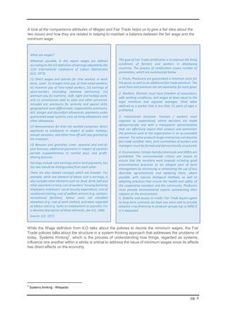 pg. 4
A look at the comparisons attributes of Wages and Fair Trade helps us to give a fair idea about the
two issues and how they are related in helping to maintain a balance between the fair wage and the
minimum wage.
While the Wage definition from ILO talks about the policies to decide the minimum wages, the Fair
Trade policies talks about the structure in a system thinking approach that addresses the problems of
today. Systems thinking7
, which is the process of understanding how things, regarded as systems,
influence one another within a whole is critical to address the issue of minimum wages since its affects
has direct effects on the economy.
7
Systems thinking - Wikipedia
What are wages?
Wherever possible, in this report wages are defined
according to the ILO definition of earnings adopted by the
12th International Conference of Labour Statisticians
(ILO, 1973).
(1) Direct wages and salaries for time worked, or work
done, cover: (i) straight-time pay of time-rated workers;
(ii) incentive pay of time-rated workers; (iii) earnings of
piece-workers (excluding overtime premiums); (iv)
premium pay for overtime, shift, night and holiday work;
and (v) commissions paid to sales and other personnel.
Included are: premiums for seniority and special skills;
geographical zone differentials; responsibility premiums;
dirt, danger and discomfort allowances; payments under
guaranteed wage systems; cost-of-living allowances; and
other allowances.
(2) Remuneration for time not worked comprises: direct
payments to employees in respect of public holidays,
annual vacations, and other time off with pay granted by
the employer.
(3) Bonuses and gratuities cover: seasonal and end-of-
year bonuses; additional payments in respect of vacation
periods (supplementary to normal pay); and profit-
sharing bonuses.
Earnings include cash earnings and in-kind payments, but
the two should be distinguished from each other.
There are also related concepts which are broader. For
example, while one element of labour cost is earnings, it
also includes other elements such as: food, drink, fuel and
other payments in kind, cost of workers’ housing borne by
employers; employers’ social security expenditure; cost of
vocational training; cost of welfare services (e.g. canteen,
recreational facilities); labour costs not classified
elsewhere (e.g. cost of work clothes), and taxes regarded
as labour cost (e.g. taxes on employment or payrolls). For
a detailed description of these elements, see ILO, 1966.
Source: ILO, 1973.
The goal of Fair Trade certification is to improve the living
conditions of farmers and workers in developing
countries. The process of certification covers number of
parameters, which are summarized below
1. Prices: Producers are guaranteed a minimum price for
the good, as well as an additional fair trade premium. The
price floor and premium are set separately for each good.
2. Workers: Workers must have freedom of association,
safe working conditions, and wages at least equal to the
legal minimum and regional averages. Child labor
(defined as a worker that is less than 15 years of age) is
prohibited.
3. Institutional structure: Farmers / workers must
organize as cooperatives, where decisions are made
democratically and with a transparent administration
that can effectively export their product and administer
the premium paid to the organization in an accountable
manner. For some products larger enterprises can become
fair trade certified. Here, joint committees of workers and
managers must be formed and democratically structured.
4. Environment: Certain harmful chemicals and GMOs are
prohibited. The environmental criteria are meant to
ensure that the members work towards including good
environmental practices as an integral part of farm
management by minimizing or eliminating the use of less
desirable agrochemicals and replacing them, where
possible, with natural, biological methods, as well as
adopting practices that ensure the health and safety of
the cooperative members and the community. Producers
must provide environmental reports summarizing their
impacts on the environment.
5. Stability and access to credit: Fair Trade buyers agree
to long-term contracts (at least one year) and to provide
advance crop financing to producer groups (up to 60%) if
it is requested.
 