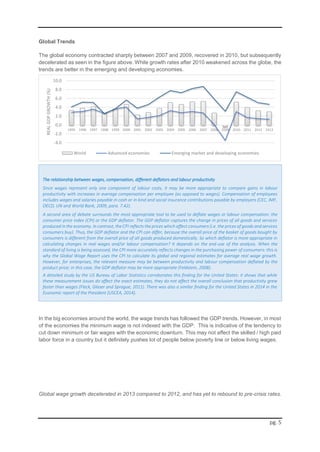 pg. 5
Global Trends
The global economy contracted sharply between 2007 and 2009, recovered in 2010, but subsequently
decelerated as seen in the figure above. While growth rates after 2010 weakened across the globe, the
trends are better in the emerging and developing economies.
In the big economies around the world, the wage trends has followed the GDP trends. However, in most
of the economies the minimum wage is not indexed with the GDP. This is indicative of the tendency to
cut down minimum or fair wages with the economic downturn. This may not affect the skilled / high paid
labor force in a country but it definitely pushes lot of people below poverty line or below living wages.
Global wage growth decelerated in 2013 compared to 2012, and has yet to rebound to pre-crisis rates.
The relationship between wages, compensation, different deflators and labour productivity
Since wages represent only one component of labour costs, it may be more appropriate to compare gains in labour
productivity with increases in average compensation per employee (as opposed to wages). Compensation of employees
includes wages and salaries payable in cash or in kind and social insurance contributions payable by employers (CEC, IMF,
OECD, UN and World Bank, 2009, para. 7.42).
A second area of debate surrounds the most appropriate tool to be used to deflate wages or labour compensation: the
consumer price index (CPI) or the GDP deflator. The GDP deflator captures the change in prices of all goods and services
produced in the economy. In contrast, the CPI reflects the prices which affect consumers (i.e. the prices of goods and services
consumers buy). Thus, the GDP deflator and the CPI can differ, because the overall price of the basket of goods bought by
consumers is different from the overall price of all goods produced domestically. So which deflator is more appropriate in
calculating changes in real wages and/or labour compensation? It depends on the end-use of the analysis. When the
standard of living is being assessed, the CPI more accurately reflects changes in the purchasing power of consumers: this is
why the Global Wage Report uses the CPI to calculate its global and regional estimates for average real wage growth.
However, for enterprises, the relevant measure may be between productivity and labour compensation deflated by the
product price; in this case, the GDP deflator may be more appropriate (Feldstein, 2008).
A detailed study by the US Bureau of Labor Statistics corroborates this finding for the United States: it shows that while
these measurement issues do affect the exact estimates, they do not affect the overall conclusion that productivity grew
faster than wages (Fleck, Glaser and Sprague, 2011). There was also a similar finding for the United States in 2014 in the
Economic report of the President (USCEA, 2014).
-Global Wage Report 2014/15 by ILO
-4.0
-2.0
0.0
2.0
4.0
6.0
8.0
10.0
1995 1996 1997 1998 1999 2000 2001 2002 2003 2004 2005 2006 2007 2008 2009 2010 2011 2012 2013
REALGDPGROWTH(%)
World Advanced economies Emerging market and developing economies
 