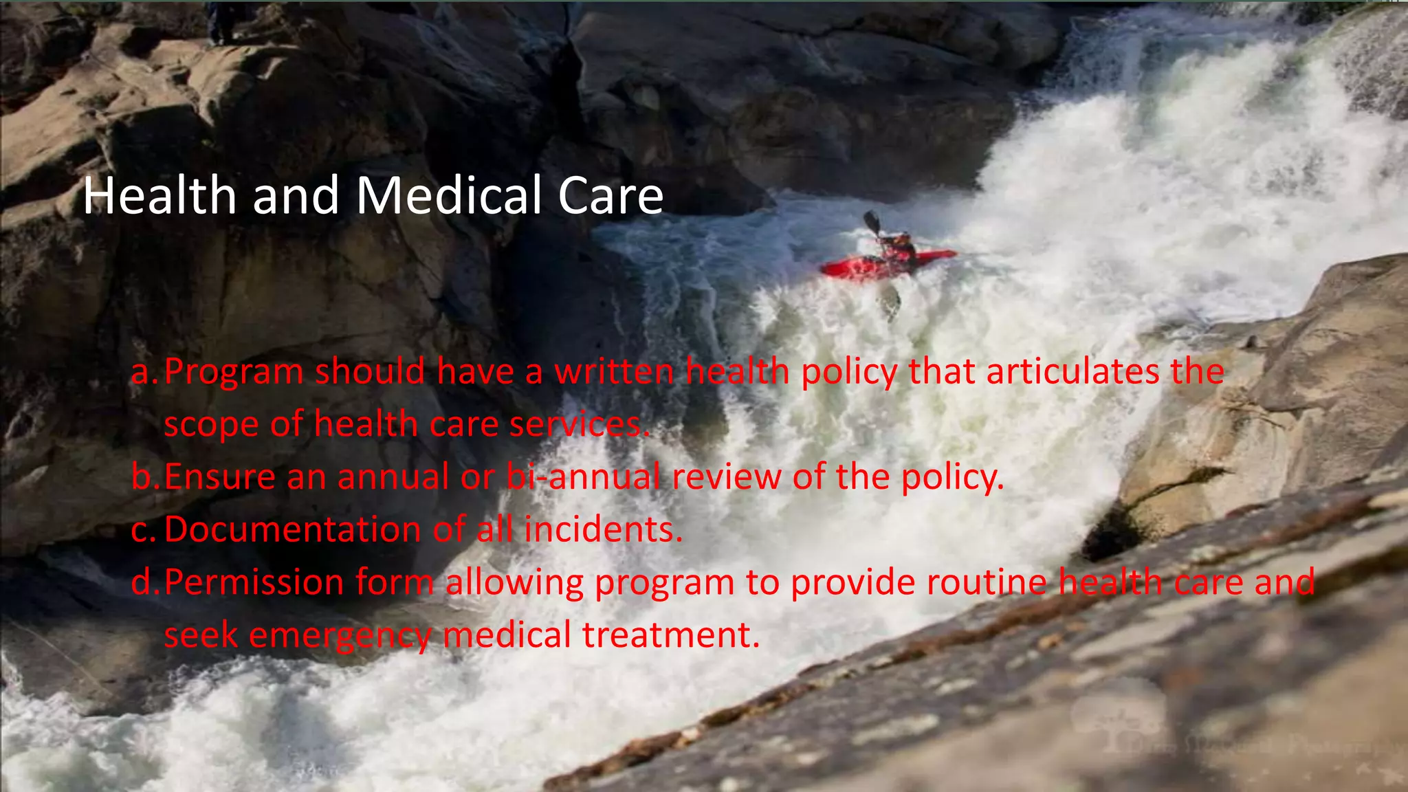 a.Program should have a written health policy that articulates the
scope of health care services.
b.Ensure an annual or bi-annual review of the policy.
c.Documentation of all incidents.
d.Permission form allowing program to provide routine health care and
seek emergency medical treatment.
Health and Medical Care
 