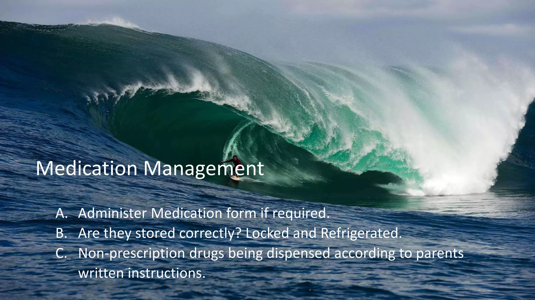 A. Administer Medication form if required.
B. Are they stored correctly? Locked and Refrigerated.
C. Non-prescription drugs being dispensed according to parents
written instructions.
Medication Management
 
