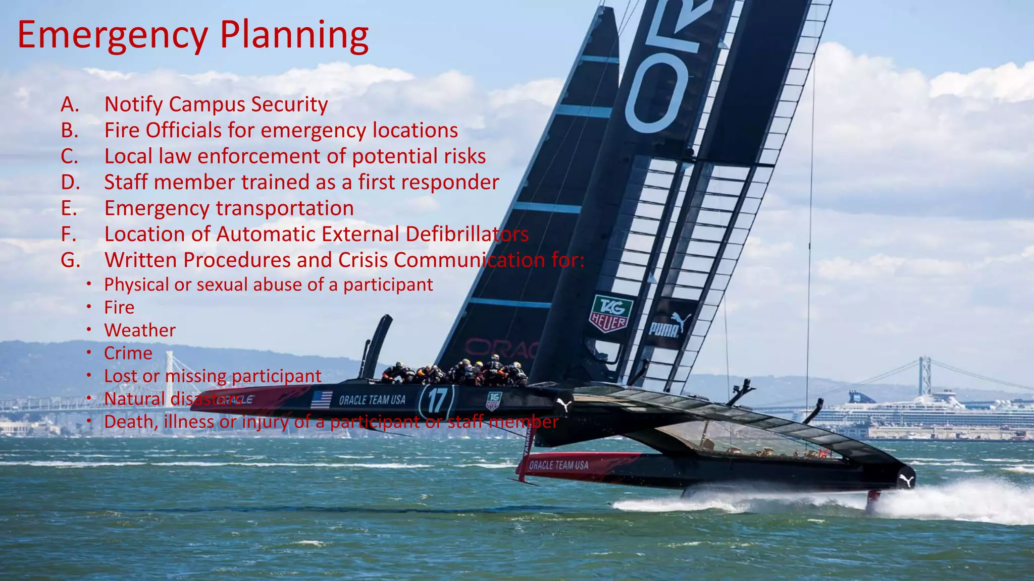A. Notify Campus Security
B. Fire Officials for emergency locations
C. Local law enforcement of potential risks
D. Staff member trained as a first responder
E. Emergency transportation
F. Location of Automatic External Defibrillators
G. Written Procedures and Crisis Communication for:
 Physical or sexual abuse of a participant
 Fire
 Weather
 Crime
 Lost or missing participant
 Natural disasters
 Death, illness or injury of a participant or staff member
Emergency Planning
 