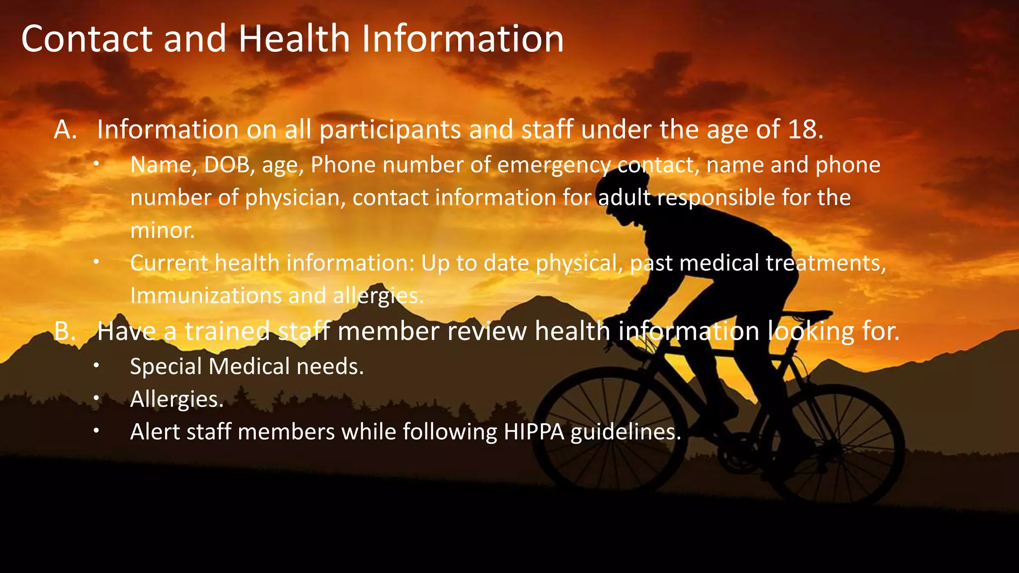 A. Information on all participants and staff under the age of 18.
 Name, DOB, age, Phone number of emergency contact, name and phone
number of physician, contact information for adult responsible for the
minor.
 Current health information: Up to date physical, past medical treatments,
Immunizations and allergies.
B. Have a trained staff member review health information looking for.
 Special Medical needs.
 Allergies.
 Alert staff members while following HIPPA guidelines.
Contact and Health Information
 