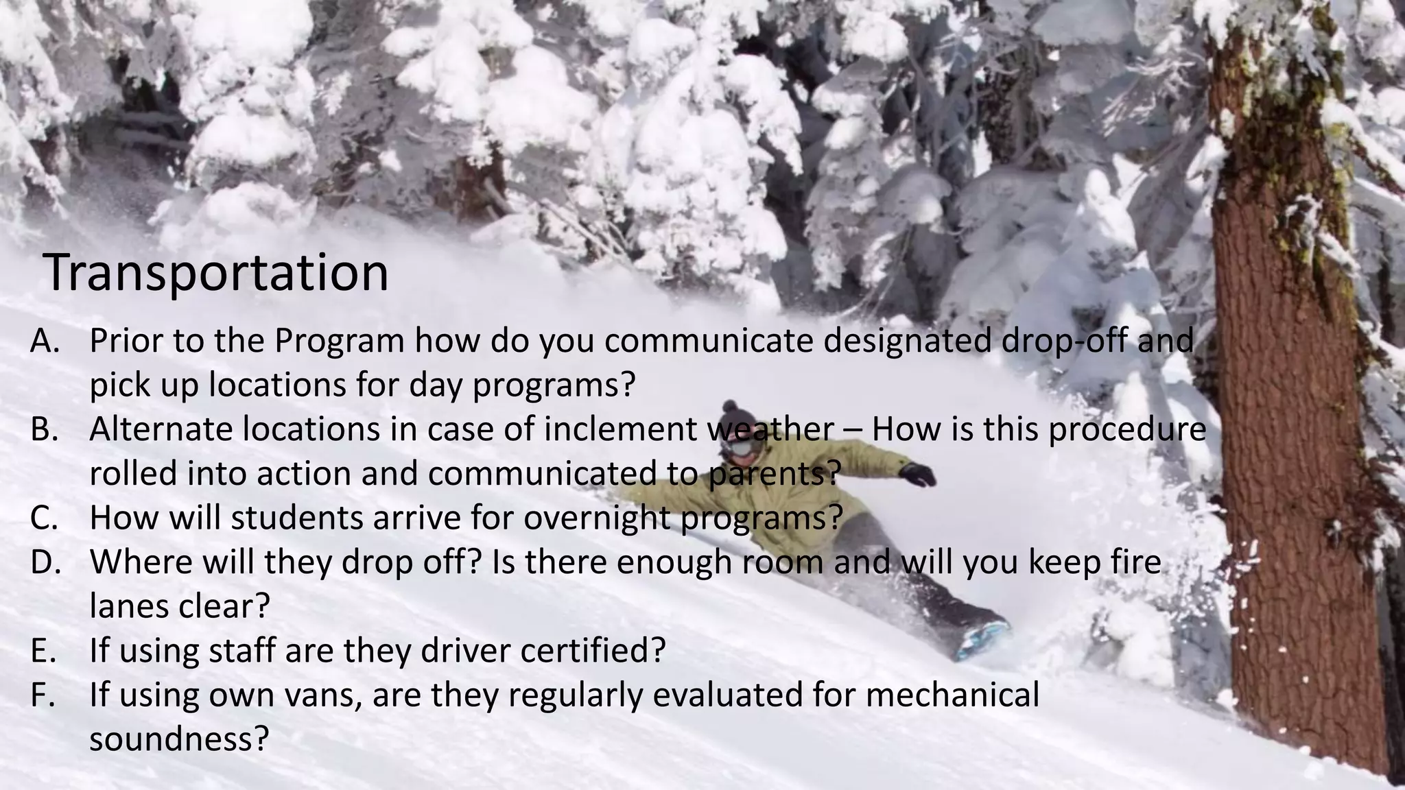 A. Prior to the Program how do you communicate designated drop-off and
pick up locations for day programs?
B. Alternate locations in case of inclement weather – How is this procedure
rolled into action and communicated to parents?
C. How will students arrive for overnight programs?
D. Where will they drop off? Is there enough room and will you keep fire
lanes clear?
E. If using staff are they driver certified?
F. If using own vans, are they regularly evaluated for mechanical
soundness?
Transportation
 