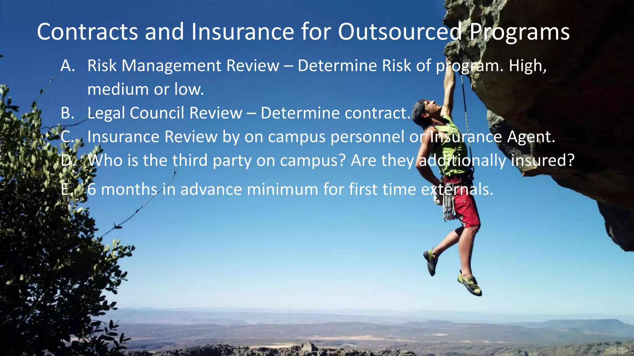 A. Risk Management Review – Determine Risk of program. High,
medium or low.
B. Legal Council Review – Determine contract.
C. Insurance Review by on campus personnel or Insurance Agent.
D. Who is the third party on campus? Are they additionally insured?
E. 6 months in advance minimum for first time externals.
Contracts and Insurance for Outsourced Programs
 