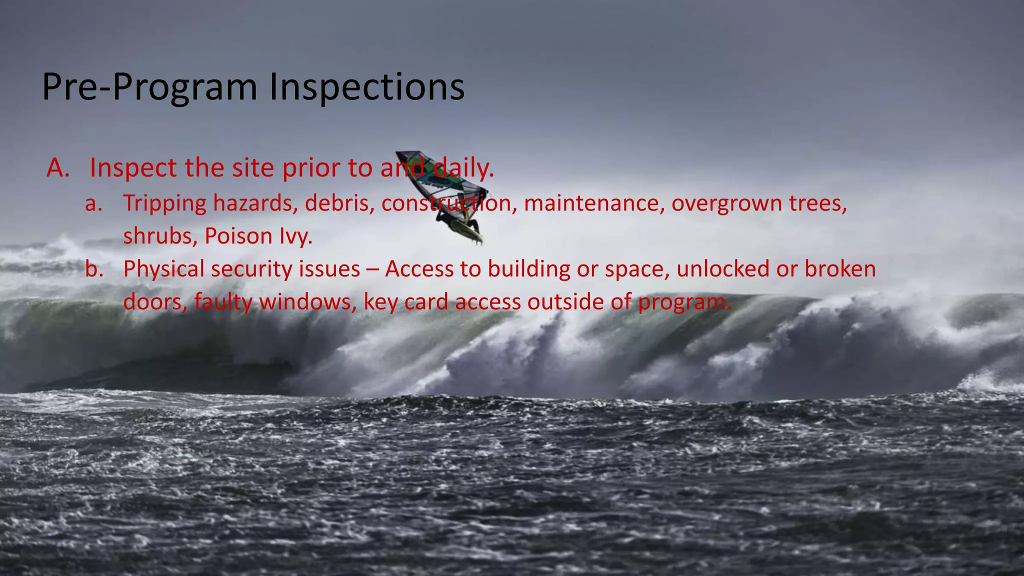 A. Inspect the site prior to and daily.
a. Tripping hazards, debris, construction, maintenance, overgrown trees,
shrubs, Poison Ivy.
b. Physical security issues – Access to building or space, unlocked or broken
doors, faulty windows, key card access outside of program.
Pre-Program Inspections
 
