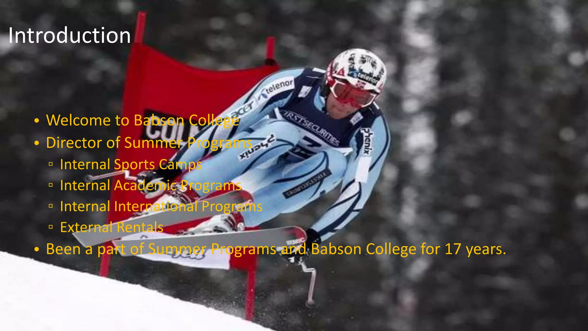 • Welcome to Babson College
• Director of Summer Programs
▫ Internal Sports Camps
▫ Internal Academic Programs
▫ Internal International Programs
▫ External Rentals
• Been a part of Summer Programs and Babson College for 17 years.
Introduction
 