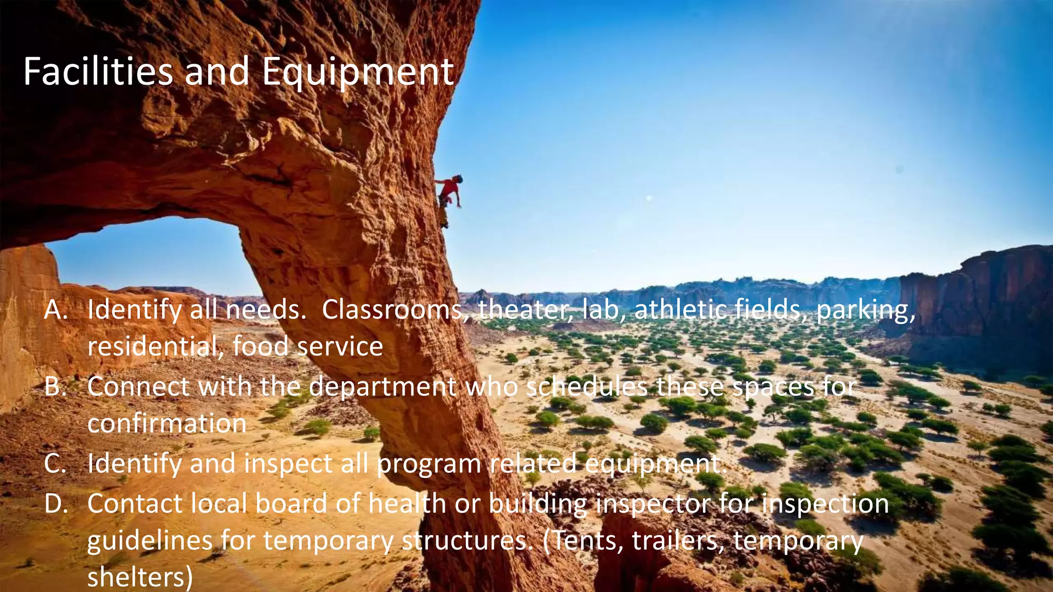 A. Identify all needs. Classrooms, theater, lab, athletic fields, parking,
residential, food service
B. Connect with the department who schedules these spaces for
confirmation
C. Identify and inspect all program related equipment.
D. Contact local board of health or building inspector for inspection
guidelines for temporary structures. (Tents, trailers, temporary
shelters)
Facilities and Equipment
 