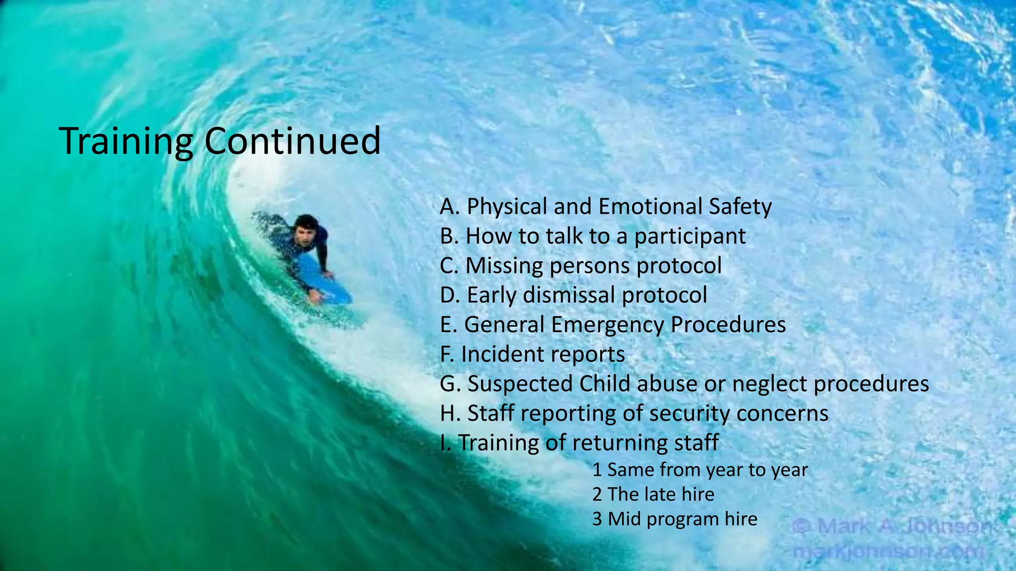 A. Physical and Emotional Safety
B. How to talk to a participant
C. Missing persons protocol
D. Early dismissal protocol
E. General Emergency Procedures
F. Incident reports
G. Suspected Child abuse or neglect procedures
H. Staff reporting of security concerns
I. Training of returning staff
1 Same from year to year
2 The late hire
3 Mid program hire
Training Continued
 