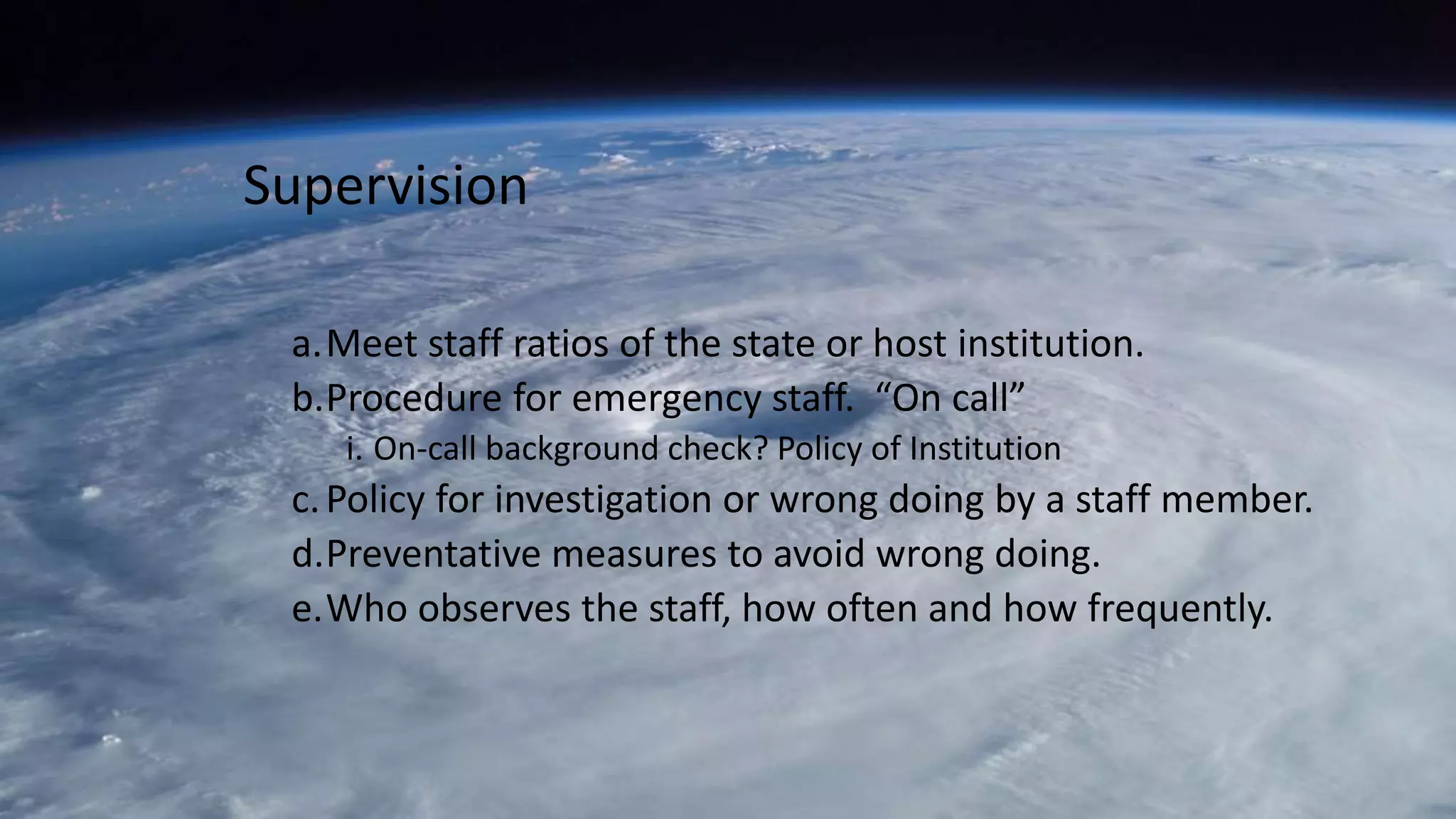 a.Meet staff ratios of the state or host institution.
b.Procedure for emergency staff. “On call”
i. On-call background check? Policy of Institution
c.Policy for investigation or wrong doing by a staff member.
d.Preventative measures to avoid wrong doing.
e.Who observes the staff, how often and how frequently.
Supervision
 