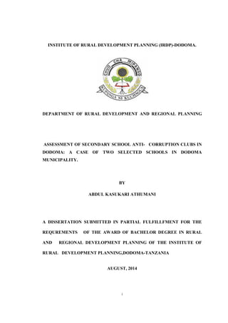 i
INSTITUTE OF RURAL DEVELOPMENT PLANNING (IRDP)-DODOMA.
DEPARTMENT OF RURAL DEVELOPMENT AND REGIONAL PLANNING
ASSESSMENT OF SECONDARY SCHOOL ANTI- CORRUPTION CLUBS IN
DODOMA: A CASE OF TWO SELECTED SCHOOLS IN DODOMA
MUNICIPALITY.
BY
ABDUL KASUKARI ATHUMANI
A DISSERTATION SUBMITTED IN PARTIAL FULFILLFMENT FOR THE
REQUREMENTS OF THE AWARD OF BACHELOR DEGREE IN RURAL
AND REGIONAL DEVELOPMENT PLANNING OF THE INSTITUTE OF
RURAL DEVELOPMENT PLANNING,DODOMA-TANZANIA
AUGUST, 2014
 