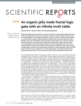 1Scientific Reports | 5:11265 | DOI: 10.1038/srep11265
www.nature.com/scientificreports
An organic jelly made fractal logic
gate with an infinite truth table
Subrata Ghosh1,2
, Daisuke Fujita1
& Anirban Bandyopadhyay1
Widely varying logic gates invented over a century are all finite. As data deluge problem looms large
on the information processing and communication industry, the thrust to explore radical concepts
is increasing rapidly. Here, we design and synthesis a molecule, wherein, the input energy transmits
in a cycle inside the molecular system, just like an oscillator, then, we use the molecule to make a
jelly that acts as chain of oscillators with a fractal like resonance band. Hence, with the increasing
detection resolution, in the vacant space between two energy levels of a given resonance band,
a new band appears, due to fractal nature, generation of newer energy levels never stops. This is
natural property of a linear chain oscillator. As we correlate each energy level of the resonance band
of organic jelly, as a function of pH and density of the jelly, we realize a logic gate, whose truth table
is finite, but if we zoom any small part, a new truth table appears. In principle, zooming of truth
table would continue forever. Thus, we invent a new class of infinite logic gate for the first time.
Laser etching that draws millions of logic gates on Silicon would soon cease to shrinking, far below the
computation limit1
. All routes to stretch beyond, like, processing & memorizing in a single device2–4
,
non-physical wiring5–7
follow the same principle, —without reducing the device size, more information
cannot be packed & processed in a fixed space (it gravitates to Moor’s law). “Infinite logic” principle8–11
is just the opposite, if realized, it would replace “bits” with continuum that is critically demanded for a
true adaptive logic12
, and often seen as a prerogative of chemical computing13–15
. Though fractals promise
to complement the technological demands for a true “Infinite logic”16–18
, there exists no clear evidence
though the hunt has peaked in the bio-systems19–23
. In dielectric physics, it has been theoretically shown
that in a chain of linear oscillators, the system develops fractal distribution of energy levels24
. It means,
just like Mandelbrot fractal, if one zooms a part of the resonance band, a new band appears. Here, we
use this principle to design and synthesis a new material that shows the similar property, and realize
the infinite truth table. This makes the trend to continuous miniaturization irrelevant, unprecedented
technologies pitched with the continuum hypothesis since the 1870 s8–11,25
, like infinite packing density,
universal programmable matter26
and a time resolution beyond any measurable machine27
, would hence-
forth continue to transfer equations into devices.
All machines we see around are made of a finite state logic (0 and 1), it’s a historical irony that an
infinite state logic8–11
(110001010111… to infinity) was born much before25
the finite logic. Since we
failed to create an infinite state in a finite machine, the promises of incredible technologies remained
in the equations, never seen the lab light. Parameters governing the nature are made of infinite series,
triggering the quest to find deterministic solution in random or chaotic chemical systems inspired by
living machines and in synthetic chem-bio fusion systems, both issues largely dominated the logic gate
literatures19–23
. Moreover, the literatures are rich in interpreting complex biological events as logic gate
to learn the decision making process of nature in simple terms, however, what that is lost in simultaneity
could never be recovered in sequential discretized finite state machines28
. Thus, we need basic comput-
ing elements that can store & process an infinite series. Failing to realize such device has put thrust on
chaos, where, knowing the input generates the output irrespective of complexity. In the Artificial intel-
ligence models, the determinism is ensured by manipulating randomness, for subtle advantages29
. All
1
National Institute for Materials Science (NIMS), Advanced Key Technologies Division, 1-2-1 Sengen, Tsukuba,
Japan. 2
Mass General Hospital (Harvard Medical School), Building-114, 16th Street, Charlestown, Boston,
Massachusetts-02129 USA. Correspondence and requests for materials should be addressed to S.G. (email:
ocsgin@gmail.com) or A.B. (email: anirban.bandyo@gmail.com)
received: 27 January 2015
accepted: 15 April 2015
Published: 18 June 2015
OPEN
 