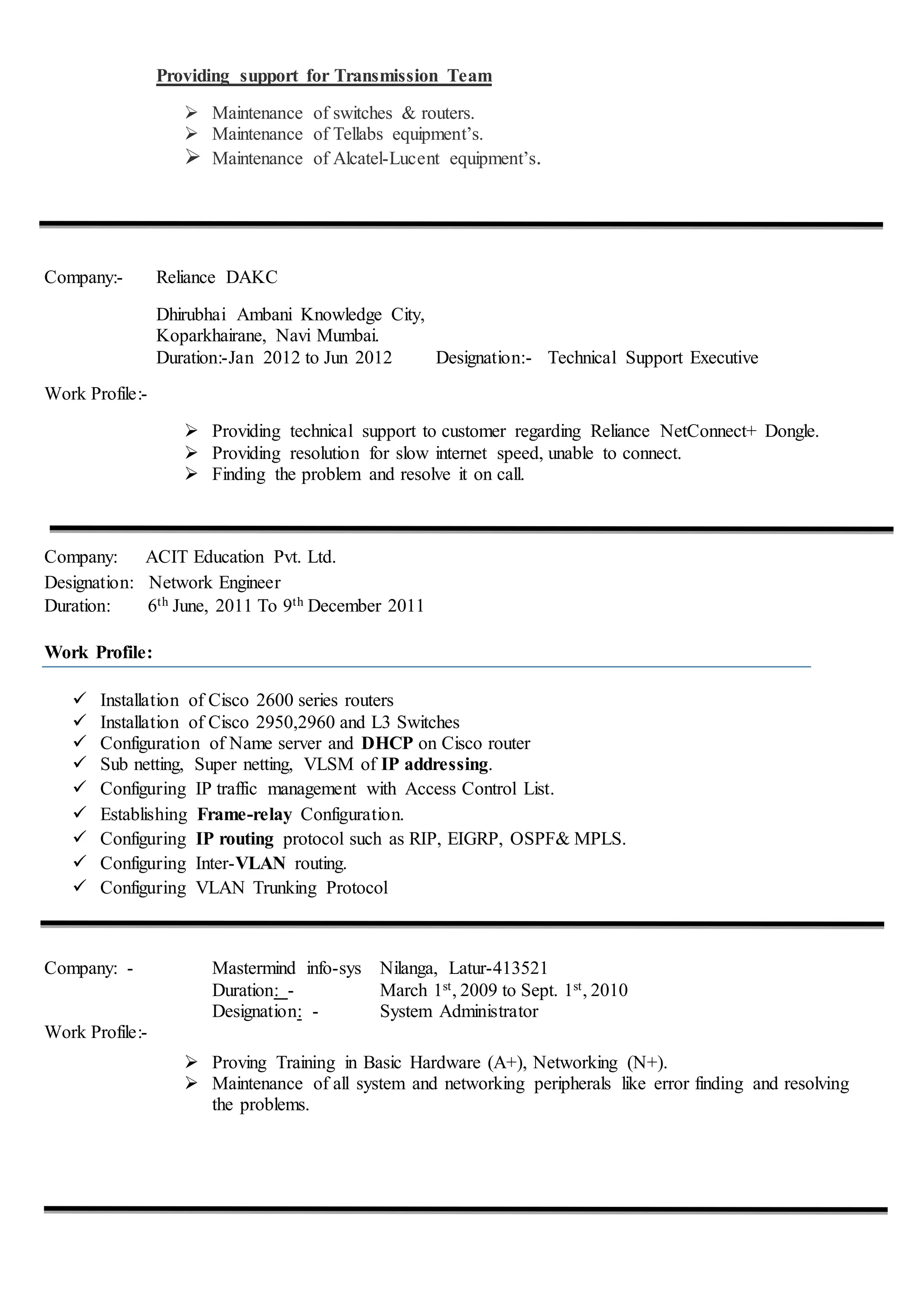Providing support for Transmission Team
 Maintenance of switches & routers.
 Maintenance of Tellabs equipment’s.
 Maintenance of Alcatel-Lucent equipment’s.
Company:- Reliance DAKC
Dhirubhai Ambani Knowledge City,
Koparkhairane, Navi Mumbai.
Duration:-Jan 2012 to Jun 2012 Designation:- Technical Support Executive
Work Profile:-
 Providing technical support to customer regarding Reliance NetConnect+ Dongle.
 Providing resolution for slow internet speed, unable to connect.
 Finding the problem and resolve it on call.
Company: ACIT Education Pvt. Ltd.
Designation: Network Engineer
Duration: 6th June, 2011 To 9th December 2011
Work Profile:
 Installation of Cisco 2600 series routers
 Installation of Cisco 2950,2960 and L3 Switches
 Configuration of Name server and DHCP on Cisco router
 Sub netting, Super netting, VLSM of IP addressing.
 Configuring IP traffic management with Access Control List.
 Establishing Frame-relay Configuration.
 Configuring IP routing protocol such as RIP, EIGRP, OSPF& MPLS.
 Configuring Inter-VLAN routing.
 Configuring VLAN Trunking Protocol
Company: - Mastermind info-sys Nilanga, Latur-413521
Duration: - March 1st, 2009 to Sept. 1st, 2010
Designation: - System Administrator
Work Profile:-
 Proving Training in Basic Hardware (A+), Networking (N+).
 Maintenance of all system and networking peripherals like error finding and resolving
the problems.
 