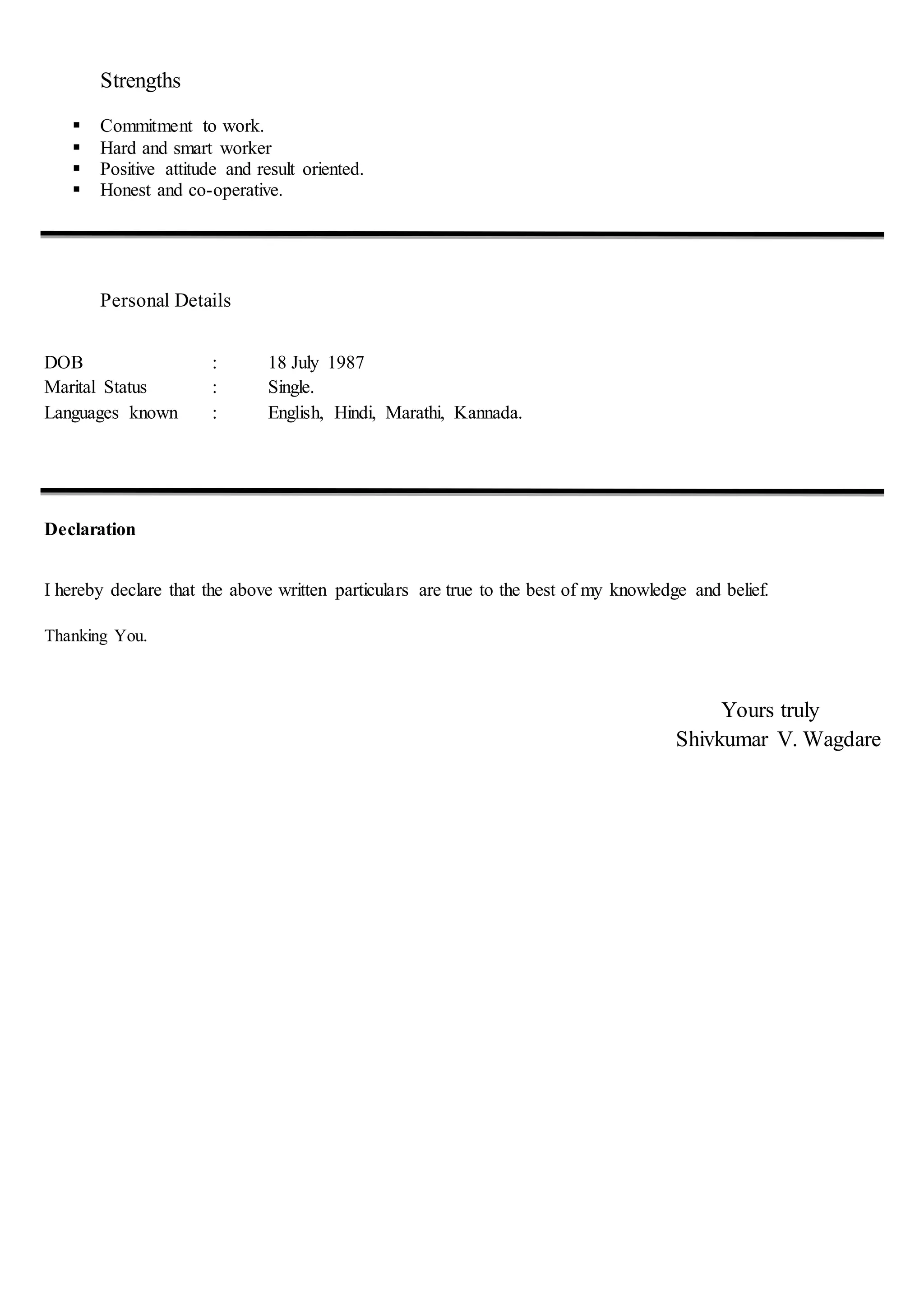Strengths
 Commitment to work.
 Hard and smart worker
 Positive attitude and result oriented.
 Honest and co-operative.
Personal Details
DOB : 18 July 1987
Marital Status : Single.
Languages known : English, Hindi, Marathi, Kannada.
Declaration
I hereby declare that the above written particulars are true to the best of my knowledge and belief.
Thanking You.
Yours truly
Shivkumar V. Wagdare
 