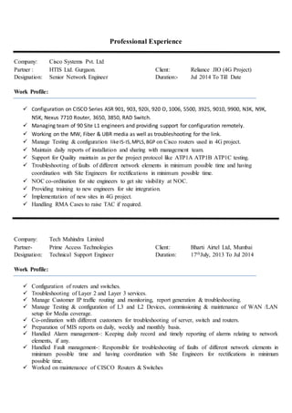 Professional Experience
Company: Cisco Systems Pvt. Ltd
Partner : HTIS Ltd. Gurgaon. Client: Reliance JIO (4G Project)
Designation: Senior Network Engineer Duration:- Jul 2014 To Till Date
Work Profile:
 Configuration on CISCO Series ASR 901, 903, 920i, 920 O, 1006, 5500, 3925, 9010, 9900, N3K, N9K,
N5K, Nexus 7710 Router, 3650, 3850, RAD Switch.
 Managing team of 90 Site L1 engineers and providing support for configuration remotely.
 Working on the MW, Fiber & UBR media as well as troubleshooting for the link.
 Manage Testing & configuration like IS-IS,MPLS,BGP on Cisco routers used in 4G project.
 Maintain daily reports of installation and sharing with management team.
 Support for Quality maintain as per the project protocol like ATP1A ATP1B ATP1C testing.
 Troubleshooting of faults of different network elements in minimum possible time and having
coordination with Site Engineers for rectifications in minimum possible time.
 NOC co-ordination for site engineers to get site visibility at NOC.
 Providing training to new engineers for site integration.
 Implementation of new sites in 4G project.
 Handling RMA Cases to raise TAC if required.
Company: Tech Mahindra Limited
Partner- Prime Access Technologies Client: Bharti Airtel Ltd, Mumbai
Designation: Technical Support Engineer Duration: 17thJuly, 2013 To Jul 2014
Work Profile:
 Configuration of routers and switches.
 Troubleshooting of Layer 2 and Layer 3 services.
 Manage Customer IP traffic routing and monitoring, report generation & troubleshooting.
 Manage Testing & configuration of L3 and L2 Devices, commissioning & maintenance of WAN /LAN
setup for Media coverage.
 Co-ordination with different customers for troubleshooting of server, switch and routers.
 Preparation of MIS reports on daily, weekly and monthly basis.
 Handled Alarm management-: Keeping daily record and timely reporting of alarms relating to network
elements, if any.
 Handled Fault management-: Responsible for troubleshooting of faults of different network elements in
minimum possible time and having coordination with Site Engineers for rectifications in minimum
possible time.
 Worked on maintenance of CISCO Routers & Switches
 