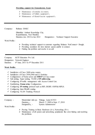 Providing support for Transmission Team
 Maintenance of switches & routers.
 Maintenance of Tellabs equipment’s.
 Maintenance of Alcatel-Lucent equipment’s.
Company:- Reliance DAKC
Dhirubhai Ambani Knowledge City,
Koparkhairane, Navi Mumbai.
Duration:-Jan 2012 to Jun 2012 Designation:- Technical Support Executive
Work Profile:-
 Providing technical support to customer regarding Reliance NetConnect+ Dongle.
 Providing resolution for slow internet speed, unable to connect.
 Finding the problem and resolve it on call.
Company: ACIT Education Pvt. Ltd.
Designation: Network Engineer
Duration: 6th June, 2011 To 9th December 2011
Work Profile:
 Installation of Cisco 2600 series routers
 Installation of Cisco 2950,2960 and L3 Switches
 Configuration of Name server and DHCP on Cisco router
 Sub netting, Super netting, VLSM of IP addressing.
 Configuring IP traffic management with Access Control List.
 Establishing Frame-relay Configuration.
 Configuring IP routing protocol such as RIP, EIGRP, OSPF& MPLS.
 Configuring Inter-VLAN routing.
 Configuring VLAN Trunking Protocol
Company: - Mastermind info-sys Nilanga, Latur-413521
Duration: - March 1st, 2009 to Sept. 1st, 2010
Designation: - System Administrator
Work Profile:-
 Proving Training in Basic Hardware (A+), Networking (N+).
 Maintenance of all system and networking peripherals like error finding and resolving
the problems.
 