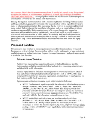 the consumer doesn't describe a consumer experience. It usually isn't enough to say that you don't
recognize the reviewer as a real customer, so please let us know if you have specific evidence
about who wrote the review.” The language here implies that businesses are expected to provide
evidence that a reviewer did not interact with their business.
Proving that a person had no interaction with a business might entail providing evidence such as
call logs, contact lists, payment receipts and other exhaustive lists with no sign of the reviewer’s
name or other contact information. This is assuming that the reviewer in question used their real
name on their Yelp profile and that identifiable information such as an e-mail address or phone
number are even available. Businesses that cannot offer contact lists or other supporting
documents without violating patient confidentiality are rendered unable to provide evidence,
which could lead to the removal of a fake review. Accordingly, Yelp’s policy leaves covered
medical practices with the choice of being defamed or risking a violation of federal and state
privacy laws. Yelp’s unfair treatment of covered medical businesses is both unfair and highly
unethical.
Proposed Solution
New measures must be taken to increase public awareness of the limitations faced by medical
businesses on review websites. Awareness alone will not resolve inadequacies in legal protections
available to covered medical businesses. However, increased transparency and public awareness is
a step in the right direction.
Introduction of Solution
Public review sites must take steps to notify users of the legal limitations faced by
businesses that are held accountable to federal and state laws concerning patient privacy
and identifiable health information.
Business representatives who claim business profiles on review sites should be asked if
they are held accountable to federal and state privacy laws such as HIPAA. If the page
owner confirms that they are a covered organization, a notice should be clearly posted on
their business profile for all users to see.
Recommended notification messaging points might include the following:
• NOTE: This business is legally responsible for adhering to federal and state privacy
laws [HYPERLINK TO A PAGE WITH LINKS TO RELEVANT FEDERAL
AND STATE PRIVACY LAWS], which restrict their ability to publicly and
personally respond to reviewers. Users are encouraged to contact the business in
person, by phone, or private message before posting a review. WARNING: You
are legally liable for the information contained in your review.
• NOTE: Medical information is private and is subject to legal restrictions
[HYPERLINK TO A PAGE WITH LINKS TO RELEVANT FEDERAL AND
STATE PRIVACY LAWS], for both patient and practitioner. Users are
encouraged to contact this business in person, by phone, or private message before
posting a review. CAUTION: You are legally liable for the information contained
in your review.
5/4/2015 Page 3
 