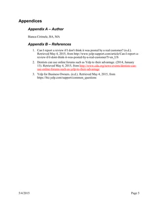 Appendices
Appendix A – Author
Bianca Cirimele, BA, MA
Appendix B – References
1. Can I report a review if I don't think it was posted by a real customer? (n.d.).
Retrieved May 4, 2015, from http://www.yelp-support.com/article/Can-I-report-a-
review-if-I-dont-think-it-was-posted-by-a-real-customer?l=en_US
2. Dentists can use online forums such as Yelp to their advantage. (2014, January
13). Retrieved May 4, 2015, from http://www.cda.org/news-events/dentists-can-
use-online-forums-such-as-yelp-to-their-advantage
3. Yelp for Business Owners. (n.d.). Retrieved May 4, 2015, from
https://biz.yelp.com/support/common_questions
5/4/2015 Page 5
 