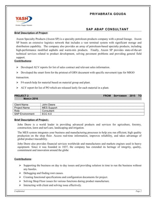 PRIYABRATA GOUDA
SAP ABAP CONSULTANT
Brief Description of Project:
Axeon Specialty Products (Axeon SP) is a specialty petroleum products company with a proud lineage. Axeon
SP boasts an extensive logistics network that includes a vast terminal system with significant storage and
distribution capability. The company also provides an array of petroleum-based specialty products, including
high-performance modified asphalts and warm-mix products. Finally, Axeon SP provides state-of-the-art
technical services related to product development, solving pavement problems and providing general field
support.
Contributions:
 Developed ALV reports for list of sales contract and relevant sales information.
 Developed the smart form for the printout of GRN document with specific movement type for MIGO
transaction.
 F4 search help for material based on material group and plant.
 ALV report for list of PO which are released lastly for each material in a plant.
PROJECT 2 FROM SEPTEMBER 2015 TO
MARCH 2016
Client Name John Deere
Project Name MES Support
Role Consultant
SAP Environment ECC 6.0
Brief Description of Project::
John Deere is a world leader in providing advanced products and services for agriculture, forestry,
construction, lawn and turf care, landscaping and irrigation.
The MES system integrates your business and manufacturing processes to help you run efficient, high quality
production on the shop floor. Access real-time information, improves reliability, and takes advantage of
global product traceability.
John Deere also provides financial services worldwide and manufactures and markets engines used in heavy
equipment. Since it was founded in 1837, the company has extended its heritage of integrity, quality,
commitment and innovation around the globe
Contributions:
 Supporting the business on day to day issues and providing solution in time to run the business without
any hassles.
 Debugging and finding root causes.
 Creating functional specifications and configuration documents for project.
 Solving Shop Floor issues for various functions during product manufacture.
 Interacting with client and solving issue effectively.
Confidential Page 2
 