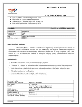 PRIYABRATA GOUDA
SAP ABAP CONSULTANT
 Worked on MES serial number generation issues.
 Involved in MES Build paper printing issues.
 Worked on MES batch job issues from MES to R/3.
 Involved in handling non Conformance in MES.
PROJECT 1 FROM APRIL 2015 TO SEPTEMBER 2015
Client Name John Deere
Project Name AMS
Team Size 12
Role Technical Consultant
SAP Environment ECC 6.0
Brief Description of Project:
John Deere (Deere & Company) is a world leader in providing advanced products and services for
agriculture, forestry, construction, lawn and turf care, landscaping and irrigation. John Deere also provides
financial services worldwide and manufactures and markets engines used in heavy equipment. Since it was
founded in 1837, the company has extended its heritage of integrity, quality, commitment and innovation
around the globe.
Contributions:
 Worked on performance tuning of various developed programs.
 Developed ALV reports for purchase orders to compare the ordered quantity with the received quantity.
 Analyzing and bug fixing in the developments and completing them with efficient coding Practices.
 Allocation transfer order confirmation.
 Creation of Transfer orders for multiple pallets for put away.
Personal Details
Full Name (as in Passport) PRIYABRATA GOUDA
Date of Birth 30TH
JULY 1991
Email Id Personal: Priyabrata.gouda@gmail.com
Work: Priyabrata.gouda@yash.com
Mobile Number +91-9178311992
Passport Number J5737025
Passport Validity till 06/08/2022
Place of Issue of Passport Bhubaneswar
Visa details (current and past)
Confidential Page 3
 