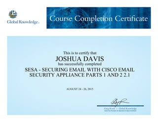 Course Completion Certificate
Greg Roels | Global Knowledge
Senior Vice President US Operations & Open Enrollment
This is to certify that
JOSHUA DAVIS
has successfully completed
SESA - SECURING EMAIL WITH CISCO EMAIL
SECURITY APPLIANCE PARTS 1 AND 2 2.1
AUGUST 24 - 26, 2015
 