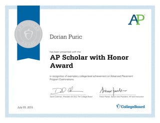has been presented with the
in recognition of exemplary college-level achievement on Advanced Placement
Program Examinations.
David Coleman, President & CEO, The College Board Trevor Packer, Senior Vice President, AP and Instruction
July 03, 2015
AP Scholar with Honor
Award
Dorian Puric
 