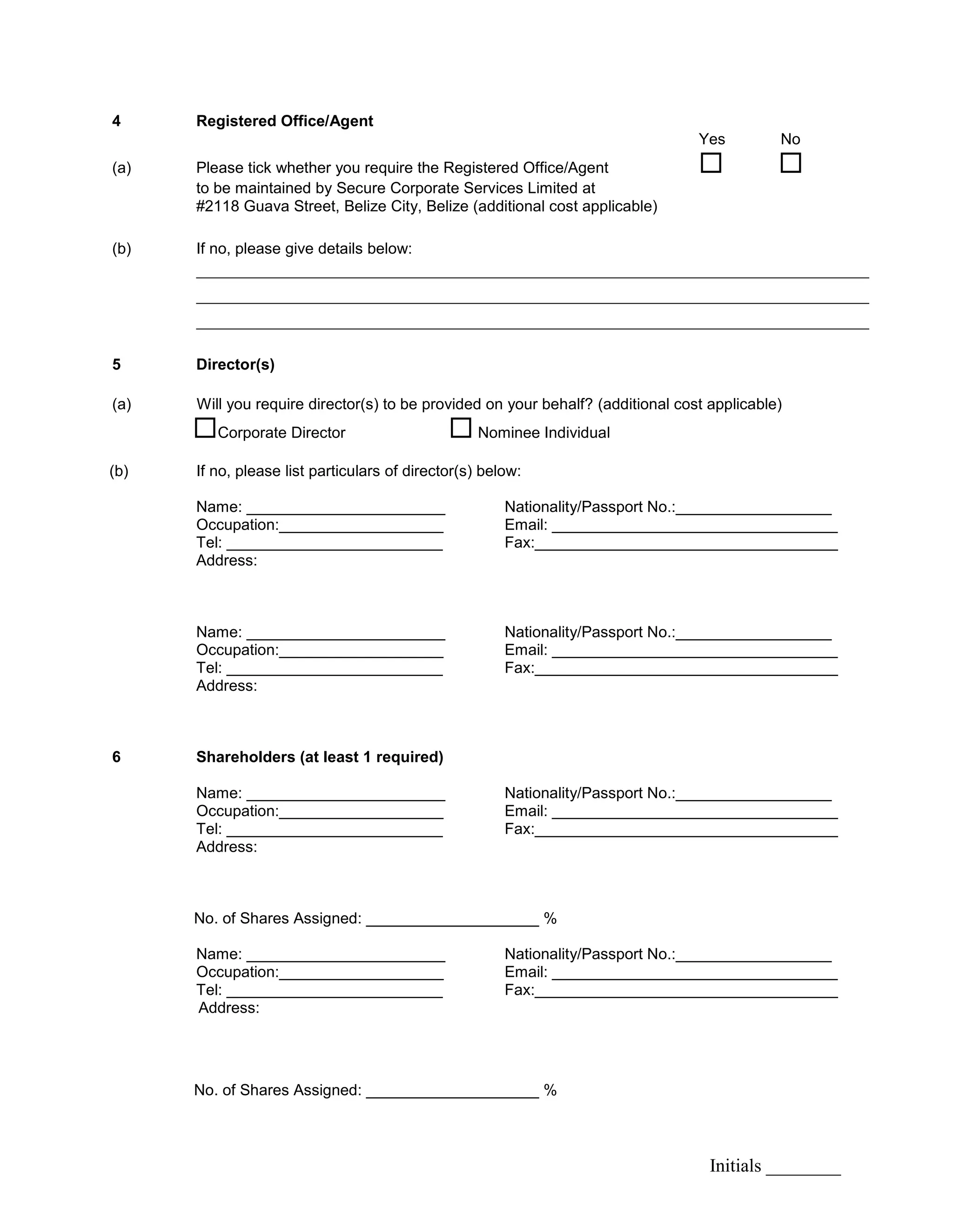 Initials ________
4 Registered Office/Agent
Yes No
(a) Please tick whether you require the Registered Office/Agent  
to be maintained by Secure Corporate Services Limited at
#2118 Guava Street, Belize City, Belize (additional cost applicable)
(b) If no, please give details below:
________________________________________________________________________
________________________________________________________________________
________________________________________________________________________
5 Director(s)
(a) Will you require director(s) to be provided on your behalf? (additional cost applicable)
Corporate Director  Nominee Individual
(b) If no, please list particulars of director(s) below:
Name: _______________________ Nationality/Passport No.:__________________
Occupation:___________________ Email: _________________________________
Tel: _________________________ Fax:___________________________________
Address:
Name: _______________________ Nationality/Passport No.:__________________
Occupation:___________________ Email: _________________________________
Tel: _________________________ Fax:___________________________________
Address:
6 Shareholders (at least 1 required)
Name: _______________________ Nationality/Passport No.:__________________
Occupation:___________________ Email: _________________________________
Tel: _________________________ Fax:___________________________________
Address:
No. of Shares Assigned: ____________________ %
Name: _______________________ Nationality/Passport No.:__________________
Occupation:___________________ Email: _________________________________
Tel: _________________________ Fax:___________________________________
Address:
No. of Shares Assigned: ____________________ %
 