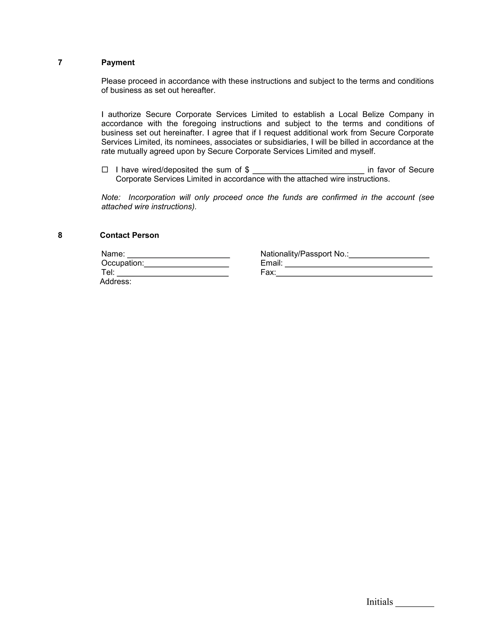 Initials ________
7 Payment
Please proceed in accordance with these instructions and subject to the terms and conditions
of business as set out hereafter.
I authorize Secure Corporate Services Limited to establish a Local Belize Company in
accordance with the foregoing instructions and subject to the terms and conditions of
business set out hereinafter. I agree that if I request additional work from Secure Corporate
Services Limited, its nominees, associates or subsidiaries, I will be billed in accordance at the
rate mutually agreed upon by Secure Corporate Services Limited and myself.
 I have wired/deposited the sum of $ _________________________ in favor of Secure
Corporate Services Limited in accordance with the attached wire instructions.
Note: Incorporation will only proceed once the funds are confirmed in the account (see
attached wire instructions).
8 Contact Person
Name: _______________________ Nationality/Passport No.:__________________
Occupation:___________________ Email: _________________________________
Tel: _________________________ Fax:___________________________________
Address:
 