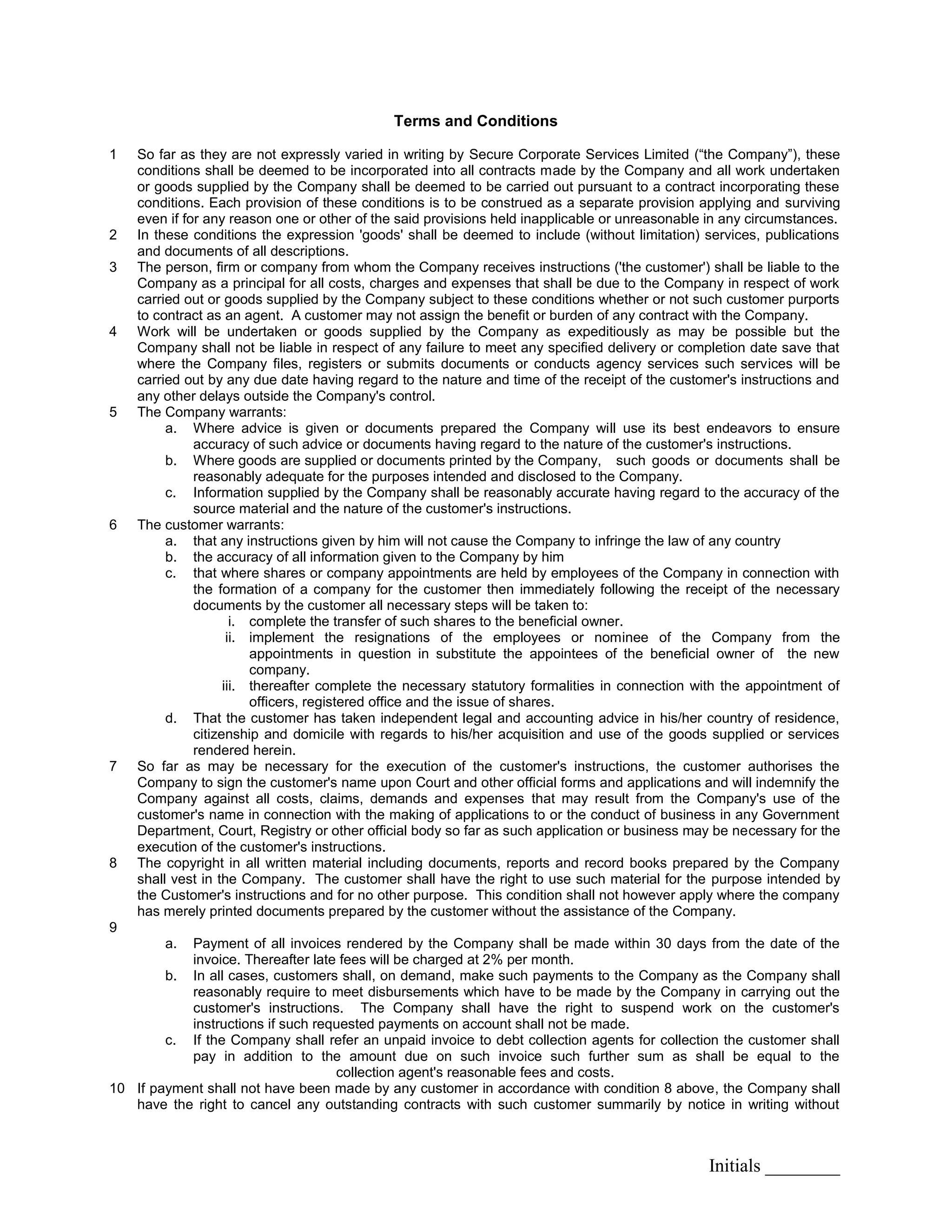 Initials ________
Terms and Conditions
1 So far as they are not expressly varied in writing by Secure Corporate Services Limited (“the Company”), these
conditions shall be deemed to be incorporated into all contracts made by the Company and all work undertaken
or goods supplied by the Company shall be deemed to be carried out pursuant to a contract incorporating these
conditions. Each provision of these conditions is to be construed as a separate provision applying and surviving
even if for any reason one or other of the said provisions held inapplicable or unreasonable in any circumstances.
2 In these conditions the expression 'goods' shall be deemed to include (without limitation) services, publications
and documents of all descriptions.
3 The person, firm or company from whom the Company receives instructions ('the customer') shall be liable to the
Company as a principal for all costs, charges and expenses that shall be due to the Company in respect of work
carried out or goods supplied by the Company subject to these conditions whether or not such customer purports
to contract as an agent. A customer may not assign the benefit or burden of any contract with the Company.
4 Work will be undertaken or goods supplied by the Company as expeditiously as may be possible but the
Company shall not be liable in respect of any failure to meet any specified delivery or completion date save that
where the Company files, registers or submits documents or conducts agency services such services will be
carried out by any due date having regard to the nature and time of the receipt of the customer's instructions and
any other delays outside the Company's control.
5 The Company warrants:
a. Where advice is given or documents prepared the Company will use its best endeavors to ensure
accuracy of such advice or documents having regard to the nature of the customer's instructions.
b. Where goods are supplied or documents printed by the Company, such goods or documents shall be
reasonably adequate for the purposes intended and disclosed to the Company.
c. Information supplied by the Company shall be reasonably accurate having regard to the accuracy of the
source material and the nature of the customer's instructions.
6 The customer warrants:
a. that any instructions given by him will not cause the Company to infringe the law of any country
b. the accuracy of all information given to the Company by him
c. that where shares or company appointments are held by employees of the Company in connection with
the formation of a company for the customer then immediately following the receipt of the necessary
documents by the customer all necessary steps will be taken to:
i. complete the transfer of such shares to the beneficial owner.
ii. implement the resignations of the employees or nominee of the Company from the
appointments in question in substitute the appointees of the beneficial owner of the new
company.
iii. thereafter complete the necessary statutory formalities in connection with the appointment of
officers, registered office and the issue of shares.
d. That the customer has taken independent legal and accounting advice in his/her country of residence,
citizenship and domicile with regards to his/her acquisition and use of the goods supplied or services
rendered herein.
7 So far as may be necessary for the execution of the customer's instructions, the customer authorises the
Company to sign the customer's name upon Court and other official forms and applications and will indemnify the
Company against all costs, claims, demands and expenses that may result from the Company's use of the
customer's name in connection with the making of applications to or the conduct of business in any Government
Department, Court, Registry or other official body so far as such application or business may be necessary for the
execution of the customer's instructions.
8 The copyright in all written material including documents, reports and record books prepared by the Company
shall vest in the Company. The customer shall have the right to use such material for the purpose intended by
the Customer's instructions and for no other purpose. This condition shall not however apply where the company
has merely printed documents prepared by the customer without the assistance of the Company.
9
a. Payment of all invoices rendered by the Company shall be made within 30 days from the date of the
invoice. Thereafter late fees will be charged at 2% per month.
b. In all cases, customers shall, on demand, make such payments to the Company as the Company shall
reasonably require to meet disbursements which have to be made by the Company in carrying out the
customer's instructions. The Company shall have the right to suspend work on the customer's
instructions if such requested payments on account shall not be made.
c. If the Company shall refer an unpaid invoice to debt collection agents for collection the customer shall
pay in addition to the amount due on such invoice such further sum as shall be equal to the
collection agent's reasonable fees and costs.
10 If payment shall not have been made by any customer in accordance with condition 8 above, the Company shall
have the right to cancel any outstanding contracts with such customer summarily by notice in writing without
 