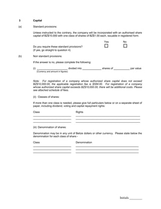Initials ________
3 Capital
(a) Standard provisions:
Unless instructed to the contrary, the company will be incorporated with an authorised share
capital of BZ$10,000 with one class of shares of BZ$1.00 each, issuable in registered form.
Yes No
Do you require these standard provisions?  
(if yes, go straight to question 4)
(b) Non standard provisions:
If the answer is no, please complete the following:
(i) _____________________ divided into _____________ shares of ___________ par value
(Currency and amount in figures)
Note: For registration of a company whose authorized share capital does not exceed
BZ$10,000.00, the applicable registration fee is $584.00. For registration of a company
whose authorized share capital exceeds BZ$10,000.00, there will be additional costs. Please
see attached schedule of fees.
(ii) Classes of shares:
If more than one class is needed, please give full particulars below or on a separate sheet of
paper, including dividend, voting and capital repayment rights:
Class Rights
__________________________ ____________________________________________
__________________________ ____________________________________________
__________________________ ____________________________________________
(iii) Denomination of shares:
Denomination may be in any unit of Belize dollars or other currency. Please state below the
denomination for each class of share:-
Class Denomination
__________________________ ___________________________________________
__________________________ ___________________________________________
__________________________ ___________________________________________
 