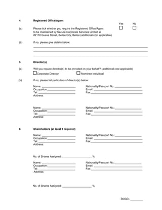 Initials ________
4 Registered Office/Agent
Yes No
(a) Please tick whether you require the Registered Office/Agent  
to be maintained by Secure Corporate Services Limited at
#2118 Guava Street, Belize City, Belize (additional cost applicable)
(b) If no, please give details below:
________________________________________________________________________
________________________________________________________________________
________________________________________________________________________
5 Director(s)
(a) Will you require director(s) to be provided on your behalf? (additional cost applicable)
Corporate Director  Nominee Individual
(b) If no, please list particulars of director(s) below:
Name: _______________________ Nationality/Passport No.:__________________
Occupation:___________________ Email: _________________________________
Tel: _________________________ Fax:___________________________________
Address:
Name: _______________________ Nationality/Passport No.:__________________
Occupation:___________________ Email: _________________________________
Tel: _________________________ Fax:___________________________________
Address:
6 Shareholders (at least 1 required)
Name: _______________________ Nationality/Passport No.:__________________
Occupation:___________________ Email: _________________________________
Tel: _________________________ Fax:___________________________________
Address:
No. of Shares Assigned: ____________________ %
Name: _______________________ Nationality/Passport No.:__________________
Occupation:___________________ Email: _________________________________
Tel: _________________________ Fax:___________________________________
Address:
No. of Shares Assigned: ____________________ %
 