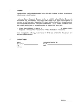 Initials ________
7 Payment
Please proceed in accordance with these instructions and subject to the terms and conditions
of business as set out hereafter.
I authorize Secure Corporate Services Limited to establish a Local Belize Company in
accordance with the foregoing instructions and subject to the terms and conditions of
business set out hereinafter. I agree that if I request additional work from Secure Corporate
Services Limited, its nominees, associates or subsidiaries, I will be billed in accordance at the
rate mutually agreed upon by Secure Corporate Services Limited and myself.
 I have wired/deposited the sum of $ _________________________ in favor of Secure
Corporate Services Limited in accordance with the attached wire instructions.
Note: Incorporation will only proceed once the funds are confirmed in the account (see
attached wire instructions).
8 Contact Person
Name: _______________________ Nationality/Passport No.:__________________
Occupation:___________________ Email: _________________________________
Tel: _________________________ Fax:___________________________________
Address:
 