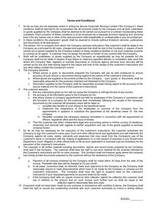 Initials ________
Terms and Conditions
1 So far as they are not expressly varied in writing by Secure Corporate Services Limited (“the Company”), these
conditions shall be deemed to be incorporated into all contracts made by the Company and all work undertaken
or goods supplied by the Company shall be deemed to be carried out pursuant to a contract incorporating these
conditions. Each provision of these conditions is to be construed as a separate provision applying and surviving
even if for any reason one or other of the said provisions held inapplicable or unreasonable in any circumstances.
2 In these conditions the expression 'goods' shall be deemed to include (without limitation) services, publications
and documents of all descriptions.
3 The person, firm or company from whom the Company receives instructions ('the customer') shall be liable to the
Company as a principal for all costs, charges and expenses that shall be due to the Company in respect of work
carried out or goods supplied by the Company subject to these conditions whether or not such customer purports
to contract as an agent. A customer may not assign the benefit or burden of any contract with the Company.
4 Work will be undertaken or goods supplied by the Company as expeditiously as may be possible but the
Company shall not be liable in respect of any failure to meet any specified delivery or completion date save that
where the Company files, registers or submits documents or conducts agency services such services will be
carried out by any due date having regard to the nature and time of the receipt of the customer's instructions and
any other delays outside the Company's control.
5 The Company warrants:
a. Where advice is given or documents prepared the Company will use its best endeavors to ensure
accuracy of such advice or documents having regard to the nature of the customer's instructions.
b. Where goods are supplied or documents printed by the Company, such goods or documents shall be
reasonably adequate for the purposes intended and disclosed to the Company.
c. Information supplied by the Company shall be reasonably accurate having regard to the accuracy of the
source material and the nature of the customer's instructions.
6 The customer warrants:
a. that any instructions given by him will not cause the Company to infringe the law of any country
b. the accuracy of all information given to the Company by him
c. that where shares or company appointments are held by employees of the Company in connection with
the formation of a company for the customer then immediately following the receipt of the necessary
documents by the customer all necessary steps will be taken to:
i. complete the transfer of such shares to the beneficial owner.
ii. implement the resignations of the employees or nominee of the Company from the
appointments in question in substitute the appointees of the beneficial owner of the new
company.
iii. thereafter complete the necessary statutory formalities in connection with the appointment of
officers, registered office and the issue of shares.
d. That the customer has taken independent legal and accounting advice in his/her country of residence,
citizenship and domicile with regards to his/her acquisition and use of the goods supplied or services
rendered herein.
7 So far as may be necessary for the execution of the customer's instructions, the customer authorises the
Company to sign the customer's name upon Court and other official forms and applications and will indemnify the
Company against all costs, claims, demands and expenses that may result from the Company's use of the
customer's name in connection with the making of applications to or the conduct of business in any Government
Department, Court, Registry or other official body so far as such application or business may be necessary for the
execution of the customer's instructions.
8 The copyright in all written material including documents, reports and record books prepared by the Company
shall vest in the Company. The customer shall have the right to use such material for the purpose intended by
the Customer's instructions and for no other purpose. This condition shall not however apply where the company
has merely printed documents prepared by the customer without the assistance of the Company.
9
a. Payment of all invoices rendered by the Company shall be made within 30 days from the date of the
invoice. Thereafter late fees will be charged at 2% per month.
b. In all cases, customers shall, on demand, make such payments to the Company as the Company shall
reasonably require to meet disbursements which have to be made by the Company in carrying out the
customer's instructions. The Company shall have the right to suspend work on the customer's
instructions if such requested payments on account shall not be made.
c. If the Company shall refer an unpaid invoice to debt collection agents for collection the customer shall
pay in addition to the amount due on such invoice such further sum as shall be equal to the
collection agent's reasonable fees and costs.
10 If payment shall not have been made by any customer in accordance with condition 8 above, the Company shall
have the right to cancel any outstanding contracts with such customer summarily by notice in writing without
 