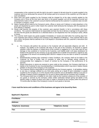 Initials ________
compensation to the customer but with the right to be paid in respect of all work done for or goods supplied to the
customer and to be reimbursed the amount of all moneys paid out on account of the customer up to the date of
such cancellation.
11 Work done and goods supplied by the Company shall be charged for at the rates currently applied by the
Company and in force at the time work was done or the goods supplied, and all the expenses incurred and
disbursements made on the customer's account shall be reimbursed by the customer if a customer does not wish
to maintain a company, a trust.
12 Sales of goods will be made by the Company's works, offices or stores and if delivery is made elsewhere or the
goods are dispatched by post or other means the customer shall reimburse the Company with the expenses of
such delivery or dispatch.
13 Goods shall become the property of the customer upon payment therefor in full in accordance with these
conditions. The customer shall however be responsible and bear the risk of all loss or damage to the goods from
the time that the goods are delivered at or otherwise leave or are dispatched from the Company's works, offices
or stores.
14 The customer shall inspect any goods supplied immediately on receipt and shall within five working days from
such inspection give notice in writing to the Company of any allegation of deficiency. If the customer fails to give
such notice, the goods shall be deemed to be in all respects in accordance with the customer’s instructions and
the contract.
15
a. The Company will perform the services to the Customer with all reasonable diligence and skill. If,
however, any liability to the Customer will arise on the part of the Company, its servants or agents
(whether under the express or implied terms of the contract or negligence or in any other way) for any
damage or loss sustained or incurred by the Customer, such liability shall in all cases whatsoever be
limited to the payment by the company on his own behalf and on behalf of its servants or agents by way
of damages of an amount not exceeding BZ$1,000.00 in respect of any one claim or series of connected
claims.
b. Notwithstanding anything else contained in these Conditions, the company shall not be liable to the
Customer for loss of profits, loss of contracts or other loss or damage arising indirectly or
consequentially from negligence or breach of contract by the Company in the performance of its
services.
c. Where instructions or advice are received or given orally by the company, the Company shall have no
liability to the Customer for any misunderstanding or misinterpretation which may arise in relation thereto
whether on the part of the Company or the Customer.
d. The Customer shall be responsible for and shall indemnify the Company against: (i) all liabilities relating
to any loss or damage suffered by any third party arising as a result of work undertaken or goods
supplied by the Company to or at the request of the Customer and (ii) all liabilities relating to any loss or
damage in respect of which paragraphs (a), (b) and (c) above state that the Company has no liability.
e. The Company shall have no liability for any claim made by the Customer arising out of the provision of
any goods or services by the Company unless written particulars thereof (giving full details of the
specific matter in respect of which such claim is made) is received by the Company within the period of
12 months after the date of the Company's invoice for such goods or services.
I have read the terms and conditions of the business and agree to be bound by them.
Applicant’s Signature: Date:
__________________________________________________________________________________
Firm/Name:
__________________________________________________________________________________
Address:
__________________________________________________________________________________
Telephone: (business) Telephone: (home)
__________________________________________________________________________________
Fax: Email:
___________________________________________________________________________________
 