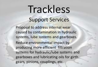 Trackless
Support Services
Proposal to address internal wear
caused by contamination In hydraulic
systems, lube systems and gearboxes.
Reduce environmental impact by
producing more efficient filtration
systems for hydraulic/lube systems and
gearboxes and lubricating oils for girth
gears, pinions, couplings, etc.
 